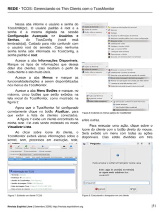 |51
Nessa aba informe o usuário e senha do
TcosXmlRpc1. O usuário padrão é root e a
senha é a mesma digitada na sessão
Configuração Avançada => Usuários e
Senhas, do TcosConfig (você está
lembrado(a)). Cuidado para não confundir com
o usuário root do servidor. Caso nenhuma
senha tenha sido informada no TcosConfig, a
senha padrão é root.
Acesse a aba Informações Disponíveis.
Marque os tipos de informações que deseja
obter dos clientes. Elas mostram o perfil de
cada cliente e são muito úteis.
Acesse a aba Menus e marque as
funcionalidades/ações a serem disponibilizadas
nos menus da TcosMonitor.
Acesse a aba Menu Botões e marque, no
máximo, cinco botões que serão exibidos na
tela inicial do TcosMonitor, como mostrado na
figura 2.
Agora que o TcosMonitor foi configurado
corretamente clique no botão Atualizar, para
que exibir a lista de clientes conectados.
A figura 7 exibe um cliente encontrado na
minha rede. Ele está sendo mostrado no modo
Visualizar Lista.
Ao clicar sobre ícone do cliente, o
TcosMonitor exibirá várias informações sobre o
kernel, som, processos em execução, rede,
entre outras.
Para executar uma ação, clique sobre o
ícone do cliente com o botão direito do mouse.
Será exibido um menu com todas as ações
disponíveis. Elas estão divididas em três
Figura 9: Executando o konqueror em um clienteFigura 7: Exibindo um cliente TCOS
Figura 8: Exibindo os menus ações do TcosMonitor
REDE · TCOS: Gerenciando os Thin Clients com o TcosMonitor
Revista Espírito Livre | Setembro 2009 | http://revista.espiritolivre.org
 
