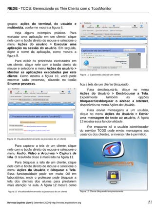 grupos: ações do terminal, do usuário e
multimídia, conforme mostra a figura 8.
Veja alguns exemplos práticos. Para
executar uma aplicação em um cliente, clique
nele com o botão direito do mouse e selecione o
menu Ações do usuário > Executar uma
aplicação na sessão do usuário. Em seguida,
digite o nome da aplicação, como mostra a
figura 9.
Para exibir os processos executados em
um cliente, clique nele com o botão direito do
mouse e selecione o menu Ações do usuário >
Mostrar as aplicações executadas por este
cliente. Como mostra a figura 10, você pode
encerrar cada processo, clicando no botão
Encerrar processo.
Para capturar a tela de um cliente, clique
nele com o botão direito do mouse e selecione o
menu Áudio, Vídeo e Arquivos > Captura de
tela. O resultado disso é mostrado na figura 11.
Para bloquear a tela de um cliente, clique
nele com o botão direito do mouse e selecione o
menu Ações do Usuário > Bloquear a Tela.
Essa funcionalidade pode ser muito útil em
laboratórios, onde o professor pode bloquear a
tela dos clientes dos alunos para prestarem
mais atenção na aula. A figura 12 mostra como
fica a tela de um cliente bloqueado.
Para desbloqueá-lo, clique no menu
Ações do Usuário > Desbloquear a Tela.
Experimente também as opções
Bloquear/Desbloquear o acesso a Internet,
disponíveis no menu Ações do Usuário.
Para enviar mensagens a um usuário,
clique no menu Ações do Usuário > Enviar
uma mensagem de texto ao usuário. A figura
13 mostra essa funcionalidade.
Por enquanto só o usuário administrador
do servidor TCOS pode enviar mensagens aos
usuários dos clientes, o inverso não é permitido.
|52
Figura 10: Visualizando/encerrando os processos de um cliente
Figura 11: Capturando a tela de um cliente
Figura 12: Cliente bloqueado temporariamente
REDE · TCOS: Gerenciando os Thin Clients com o TcosMonitor
Revista Espírito Livre | Setembro 2009 | http://revista.espiritolivre.org
Figura 10: Visualizando/encerrando os processos de um cliente
 