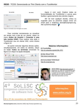 Para controlar remotamente ou visualizar
em tempo real a tela de um cliente, clique no
menu Ações do Usuário > Conectar a uma
tela remota (VNC). Para realizar esta ação o
TcosMonitor usa um cliente VNC, como mostra
a figura 14.
Se quiser executar algumas dessas ações,
simultaneamente, em todos os clientes, clique
no botão Todos os terminais (mostrado na
figura 2) e clique na opção desejada.
Agora é com você. Explore todas as
funcionalidades do TcosMonitor e use-as para
facilitar o gerenciamento dos clientes magros.
Ah! Se tiver qualquer dúvida, crítica ou
sugestão para os próximos artigos envie um
email para o endereço aecio@tcosproject.org.
Até a próxima edição!
AÉCIO PIRES (http://aeciopires.rg3.net) é
graduando em redes de computadores pelo
IFPB (www.ifpb.edu.br), tradutor do TCOS,
fundador da comunidade TCOS Brasil e
administrador de rede da Dynavideo
(http://www.dynavideo.com.br).
Maiores informações:
[1] TcosXmlRpc
http://en.wikipedia.org/wiki/XML-RPC
[2] Site Oficial TCOS
http://www.tcosproject.org
[3] Comunidade TCOS Brasil
http://br.tcosproject.org
|53
Figura 14: Controlando um cliente através do VNC
Figura 13: Enviando uma mensagem ao usuário
REDE · TCOS: Gerenciando os Thin Clients com o TcosMonitor
Revista Espírito Livre | Setembro 2009 | http://revista.espiritolivre.org
Informações:
www.solisc.org.br
 