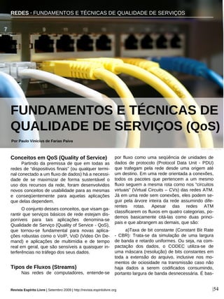 Conceitos em QoS (Quality of Service)
Partindo da premissa de que em todas as
redes de “dispositivos finais” (ou qualquer termi-
nal conectado a um fluxo de dados) há a necessi-
dade de se maximizar de forma sustentável o
uso dos recursos da rede, foram desenvolvidos
novos conceitos de usabilidade para as mesmas
e conseqüentemente para aquelas aplicações
que delas dependem.
O conjunto desses conceitos, que visam ga-
rantir que serviços básicos de rede estejam dis-
poníveis para tais aplicações denomina-se
Qualidade de Serviço (Quality of Service - QoS),
que tornou-se fundamental para novas aplica-
ções robustas como o VoIP, VoD (Video On De-
mand) e aplicações de multimídia e de tempo
real em geral, que são sensíveis a quaisquer in-
terferências no tráfego dos seus dados.
Tipos de Fluxos (Streams)
Nas redes de computadores, entende-se
por fluxo como uma seqüência de unidades de
dados de protocolo (Protocol Data Unit - PDU)
que trafegam pela rede desde uma origem até
um destino. Em uma rede orientada a conexões,
todos os pacotes que pertencem a um mesmo
fluxo seguem a mesma rota como nos “circuitos
virtuais” (Virtual Circuits – CVs) das redes ATM.
Já em uma rede sem conexões, eles podem se-
guir pela árvore inteira da rede assumindo dife-
rentes rotas. Apesar das redes ATM
classificarem os fluxos em quatro categorias, po-
demos basicamente citá-las como duas princi-
pais e que abrangem as demais, que são:
a)Taxa de bit constante (Constant Bit Rate
- CBR): Trata-se da simulação de uma largura
de banda e retardo uniformes. Ou seja, na com-
pactação dos dados, o CODEC utiliza-se de
uma máscara (resolução) de bits constantes em
toda a extensão do arquivo, inclusive nos mo-
mentos de ociosidade na transmissão caso não
haja dados a serem codificados consumindo,
portanto largura de banda desnecessária. É bas-
Por Paulo Vinícius de Farias Paiva
Revista Espírito Livre | Setembro 2009 | http://revista.espiritolivre.org |54
FUNDAMENTOS E TÉCNICAS DE
QUALIDADE DE SERVIÇOS (QoS)
REDES · FUNDAMENTOS E TÉCNICAS DE QUALIDADE DE SERVIÇOS
Jade Colley - sxc.hu
 