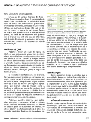 tante utilizado na telefonia padrão.
b)Taxa de bit variável (Variable Bit Rate -
VBR): Ocorre quando o fluxo é compactado de
acordo com uma máscara de bits dinâmica que
varia de acordo com o tamanho do quadro atual.
Pode ser de tempo real, em casos de videoconfe-
rência, por exemplo, ou tempo não-real em ca-
sos de vídeos por demanda na Internet. Dentre
os fluxos VBR podemos citar o Avarage Bitrate
(ABR), ou Taxa de bit disponível, que garante
que o arquivo final terá uma taxa de bits média
pré-definida. Destina-se a aplicações como cor-
reio-eletrônico e outras não sensíveis ao retardo
ou à flutuação.
Parâmetros QoS
Podemos definir um nível de rigidez da
QoS em uma aplicação de acordo com a exigen-
cia ou necessidade de que alguns requisitos bási-
cos (atrasos, vazão, perdas...) estejam dentro
de limites bem definidos entre um valor mínimo
e um valor máximo. Essas necessidades de ca-
da fluxo podem ser caracterizadas por quatro pa-
râmetros básicos principais: confiabilidade de
entrega, retardo, flutuação (jitter) e largura de
banda (vazão).
O requisito de confiabilidade, por exemplo,
formula que nenhum bit pode ser entregue de for-
ma incorreta, e é verificado calculando-se o total
de verificação de cada pacote na origem e confe-
rindo-se o total do destino. Em algumas aplica-
ções que toleram erros de tráfego como a
telefonia e videos por demanda, nenhum total
de verificação é calculado ou conferido. Por is-
so, dizemos que esses serviços possuem um bai-
xo nível de rigidez no requisito confiabilidade
como podemos ver na tabela a seguir.
Podemos também observar que aplica-
ções interativas como acesso à Web e login re-
moto, são mais sensíveis ao retardo. O retardo
de pacotes pode ser subdividido em latência, ou
atraso (Delay) e a flutuação (Jitter). O Jitter é a
variação estatística do atraso de chegada de pa-
cotes no destino final, ou seja, é a variação do
atraso entre pacotes. Para minimizá-lo é bastan-
te comum utilizar-se de técnicas de bufferiza-
ção², como veremos adiante. Já a latência pode
ser definido como o custo de tempo total que
um pacote consome para ir de uma origem até o
seu destino, somando-se os atrasos de proces-
samento local dos dados (codificação ou com-
pressão), de empacotamento e inserção de
novos cabeçalhos e por fim o atraso de comuta-
ção e propagação dos pacotes pela rede. A lar-
gura de banda necessária varia entre cada tipo
de aplicação de acordo com suas necessidades
especiais, e é considerada como parâmetro
mais básico a ser exigido e implementado.
Técnicas QoS
Com o passar do tempo e a medida que a
necessidade das novas aplicações multimídia e
de redes baseadas no protocolo IP cresciam, fo-
ram desenvolvendo-se técnicas e algoritmos pa-
ra implementar a QoS. Entre outras funções
elas servem para evitar a ociosidade da banda
excedente, perda e atraso de pacotes, congesti-
onamento em roteadores e priorizar certos tipos
de fluxos de dados ou classes de serviços defini-
das pela administração da rede e serão explana-
das a seguir.
a) Superdimensionamento
Solução prática, apesar de seu alto custo de im-
plementação, que visa “super-dimensionar” as
capacidades de processamento e memória em
servidores e roteadores, espaço de buffers e lar-
gura de banda, a fim de que os pacotes transi-
|55
Tabela 1. Nível de Rigidez dos parâmetros QoS. Adaptado: Tanembaum
A. Redes de computadores. Editora Campus. Rio de Janeiro. 2002.o
Revista Espírito Livre | Setembro 2009 | http://revista.espiritolivre.org
REDES · FUNDAMENTOS E TÉCNICAS DE QUALIDADE DE SERVIÇOS
 
