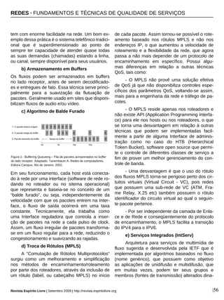 tem com enorme facilidade na rede. Um bom ex-
emplo dessa prática é o sistema telefônico tradici-
onal que é superdimensionado ao ponto de
sempre ter capacidade de atender quase todas
as suas demandas (chamadas) estando a linha,
ou canal, sempre disponível para seus usuários.
b) Armazenamento em Buffers
Os fluxos podem ser armazenados em buffers
no lado receptor, antes de serem decodificado-
es e entregues de fato. Essa técnica serve princi-
palmente para a suavização da flutuação de
pacotes. Geralmente usado em sites que disponi-
bilizam fluxos de audio e/ou vídeo.
c) Algoritmo de Balde Furado
Em seu funcionamento, cada host está conecta-
do à rede por uma interface (software de rede ro-
dando no roteador ou no sitema operacional)
que representa e baseia-se no conceito de um
“balde furado”, ou seja, independentemente da
velocidade com que os pacotes entrem na Inter-
face, o fluxo de saída ocorrerá em uma taxa
constante. Tecnicamente, ela trabalha como
uma Interface reguladora que controla a inser-
ção de pacotes na rede a cada pulso de clock.
Assim, um fluxo irregular de pacotes transforma-
se em um fluxo regular para a rede, reduzindo o
congestionamento e suavizando as rajadas.
d) Troca de Rótulos (MPLS)
A “Comutação de Rótolos Multiprotocolos“
surgiu como um melhoramento e simplificação
nos métodos de encaminhamento/roteamento
por parte dos roteadores, através da inclusão de
um rótulo (label, ou cabeçalho MPLS) no início
de cada pacote. Assim tornou-se possível o rote-
amento baseado nos rótulos MPLS e não nos
endereços IP, o que aumentou a velocidade de
roteamento e a flexibilidade da rede, que agora
passa a não mais depender de um protocolo de
encaminhamento em específico. Possui algu-
mas diferenças em relação a outras técnicas
QoS, tais como:
- O MPLS não provê uma solução efetiva
de QoS já que não disponibiliza controles espe-
cíficos dos parâmetros QoS, voltando-se assim,
mais para a engenharia da rede e tráfego de pa-
cotes.
- O MPLS reside apenas nos roteadores e
não existe API (Application Programming Interfa-
ce) para ele nos hosts ou nos roteadores, o que
se torna uma desvantagem em relação à outras
técnicas que podem ser implementadas facil-
mente a partir de alguma Interface de adminis-
tração como no caso do HTB (Hierarchical
Token Bucket), software open source que permi-
te o controle de diferentes classes de serviço a
fim de prover um melhor gerenciamento do con-
trole de banda.
- Uma desvantagem é que o uso do rótulo
dos fluxos MPLS torna-se perigoso perto dos cir-
tuitos virtuais (Virtual Circuit - VC), pois redes
que possuem uma sub-rede de VC (ATM, Fra-
me Relay, X.25 etc) também possuem o rótulo
identificador do circuito virtual ao qual o seguin-
te pacote pertence.
- Por ser independente da camada de Enla-
ce e de Rede e conseqüentemente do protocolo
de encaminhamento, o MPLS facilita a transição
do IPV4 para o IPV6.
e) Serviços Integrados (IntServ)
Arquitetura para serviços de multimídia de
fluxo sugerida e desenvolvida pela IETF que é
implementada por algoritmos baseados no fluxo
(nome genérico), que possuem como objetivo
as aplicações de unidifusão e multidifusão, que
em muitas vezes, podem ter seus grupos e
membros (fontes de transmissão) alterados dina-
|56Revista Espírito Livre | Setembro 2009 | http://revista.espiritolivre.org
Figura 1 - Buffering Queueing – Fila de pacotes armazenados no buffer
do lado receptor. Adaptado: Tanembaum A. Redes de computadores.
Editora Campus. Rio de Janeiro. 2002.
REDES · FUNDAMENTOS E TÉCNICAS DE QUALIDADE DE SERVIÇOS
 