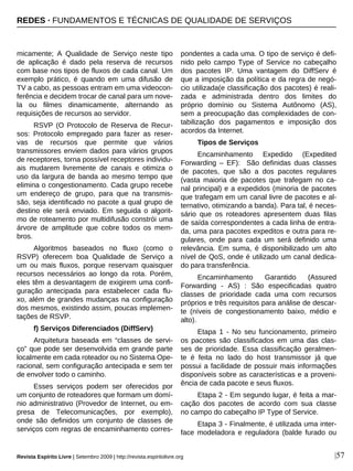 micamente; A Qualidade de Serviço neste tipo
de aplicação é dado pela reserva de recursos
com base nos tipos de fluxos de cada canal. Um
exemplo prático, é quando em uma difusão de
TV a cabo, as pessoas entram em uma videocon-
ferência e decidem trocar de canal para um nove-
la ou filmes dinamicamente, alternando as
requisições de recursos ao servidor.
RSVP (O Protocolo de Reserva de Recur-
sos: Protocolo empregado para fazer as reser-
vas de recursos que permite que vários
transmissores enviem dados para vários grupos
de receptores, torna possível receptores individu-
ais mudarem livremente de canais e otimiza o
uso da largura de banda ao mesmo tempo que
elimina o congestionamento. Cada grupo recebe
um endereço de grupo, para que na transmis-
são, seja identificado no pacote a qual grupo de
destino ele será enviado. Em seguida o algorit-
mo de roteamento por multidifusão constrói uma
árvore de amplitude que cobre todos os mem-
bros.
Algoritmos baseados no fluxo (como o
RSVP) oferecem boa Qualidade de Serviço a
um ou mais fluxos, porque reservam quaisquer
recursos necessários ao longo da rota. Porém,
eles têm a desvantagem de exigirem uma confi-
guração antecipada para estabelecer cada flu-
xo, além de grandes mudanças na configuração
dos mesmos, existindo assim, poucas implemen-
tações de RSVP.
f) Serviços Diferenciados (DiffServ)
Arquitetura baseada em “classes de servi-
ço” que pode ser desenvolvida em grande parte
localmente em cada roteador ou no Sistema Ope-
racional, sem configuração antecipada e sem ter
de envolver todo o caminho.
Esses serviços podem ser oferecidos por
um conjunto de roteadores que formam um domí-
nio administrativo (Provedor de Internet, ou em-
presa de Telecomunicações, por exemplo),
onde são definidos um conjunto de classes de
serviços com regras de encaminhamento corres-
pondentes a cada uma. O tipo de serviço é defi-
nido pelo campo Type of Service no cabeçalho
dos pacotes IP. Uma vantagem do DiffServ é
que a imposição da política e da regra de negó-
cio utilizada(e classificação dos pacotes) é reali-
zada e administrada dentro dos limites do
próprio domínio ou Sistema Autônomo (AS),
sem a preocupação das complexidades de con-
tabilização dos pagamentos e imposição dos
acordos da Internet.
Tipos de Serviços
Encaminhamento Expedido (Expedited
Forwarding – EF): São definidas duas classes
de pacotes, que são a dos pacotes regulares
(vasta maioria de pacotes que trafegam no ca-
nal principal) e a expedidos (minoria de pacotes
que trafegam em um canal livre de pacotes e al-
ternativo, otimizando a banda). Para tal, é neces-
sário que os roteadores apresentem duas filas
de saída correspondentes a cada linha de entra-
da, uma para pacotes expeditos e outra para re-
gulares, onde para cada um será definido uma
relevância. Em suma, é disponibilizado um alto
nível de QoS, onde é utilizado um canal dedica-
do para transferência.
Encaminhamento Garantido (Assured
Forwarding - AS) : São especificadas quatro
classes de prioridade cada uma com recursos
próprios e três requisitos para análise de descar-
te (níveis de congestionamento baixo, médio e
alto).
Etapa 1 - No seu funcionamento, primeiro
os pacotes são classificados em uma das clas-
ses de prioridade. Essa classificação geralmen-
te é feita no lado do host transmissor já que
possui a facilidade de possuir mais informações
disponíveis sobre as características e a proveni-
ência de cada pacote e seus fluxos.
Etapa 2 - Em segundo lugar, é feita a mar-
cação dos pacotes de acordo com sua classe
no campo do cabeçalho IP Type of Service.
Etapa 3 - Finalmente, é utilizada uma inter-
face modeladora e reguladora (balde furado ou
|57Revista Espírito Livre | Setembro 2009 | http://revista.espiritolivre.org
REDES · FUNDAMENTOS E TÉCNICAS DE QUALIDADE DE SERVIÇOS
 