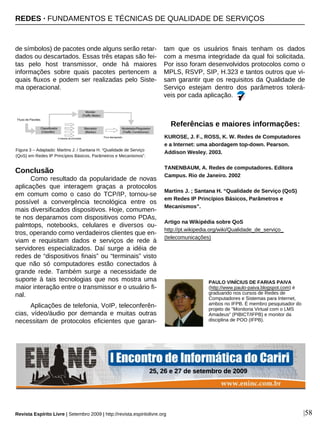 de símbolos) de pacotes onde alguns serão retar-
dados ou descartados. Essas três etapas são fei-
tas pelo host transmissor, onde há maiores
informações sobre quais pacotes pertencem a
quais fluxos e podem ser realizadas pelo Siste-
ma operacional.
Conclusão
Como resultado da popularidade de novas
aplicações que interagem graças a protocolos
em comum como o caso do TCP/IP, tornou-se
possível a convergência tecnológica entre os
mais diversificados dispositivos. Hoje, comumen-
te nos deparamos com dispositivos como PDAs,
palmtops, notebooks, celulares e diversos ou-
tros, operando como verdadeiros clientes que en-
viam e requisitam dados e serviços de rede à
servidores especializados. Daí surge a idéia de
redes de “dispositivos finais” ou “terminais” visto
que não só computadores estão conectados à
grande rede. Também surge a necessidade de
suporte à tais tecnologias que nos mostra uma
maior interação entre o transmissor e o usuário fi-
nal.
Aplicações de telefonia, VoIP, teleconferên-
cias, vídeo/áudio por demanda e muitas outras
necessitam de protocolos eficientes que garan-
tam que os usuários finais tenham os dados
com a mesma integridade da qual foi solicitada.
Por isso foram desenvolvidos protocolos como o
MPLS, RSVP, SIP, H.323 e tantos outros que vi-
sam garantir que os requisitos da Qualidade de
Serviço estejam dentro dos parâmetros tolerá-
veis por cada aplicação.
PAULO VINÍCIUS DE FARIAS PAIVA
(http://www.paulo-paiva.blogspot.com) é
graduando nos cursos de Redes de
Computadores e Sistemas para Internet,
ambos no IFPB. É membro pesquisador do
projeto de "Monitoria Virtual com o LMS
Amadeus" (PIBICT/IFPB) e monitor da
disciplina de POO (IFPB).
Figura 3 – Adaptado: Martins J. / Santana H. “Qualidade de Serviço
(QoS) em Redes IP Princípios Básicos, Parâmetros e Mecanismos”.
KUROSE, J. F., ROSS, K. W. Redes de Computadores
e a Internet: uma abordagem top-down. Pearson.
Addison Wesley. 2003.
TANENBAUM, A. Redes de computadores. Editora
Campus. Rio de Janeiro. 2002
Martins J. ; Santana H. “Qualidade de Serviço (QoS)
em Redes IP Princípios Básicos, Parâmetros e
Mecanismos”.
Artigo na Wikipédia sobre QoS
http://pt.wikipedia.org/wiki/Qualidade_de_serviço_
(telecomunicações)
Referências e maiores informações:
|58Revista Espírito Livre | Setembro 2009 | http://revista.espiritolivre.org
REDES · FUNDAMENTOS E TÉCNICAS DE QUALIDADE DE SERVIÇOS
25, 26 e 27 de setembro de 2009
 