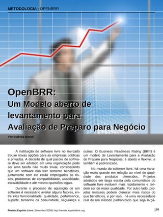 A instituição do software livre no mercado
trouxe novas opções para as empresas públicas
e privadas. A decisão de qual pacote de softwa-
re deve ser adotado em uma organização pode
ser uma tarefa não muito trivial, considerando
que um software não traz somente benefícios,
juntamente com ele estão empregados os ris-
cos, problemas de compatibilidade, usabilidade,
escalabilidade e até mesmo questões legais.
Durante o processo de aquisição de um
software é necessário avaliar alguns fatores, en-
tre eles funcionalidade, qualidade, performance,
suporte, tamanho da comunidade, segurança e
outros. O Business Readiness Rating (BRR) é
um modelo de Levantamento para a Avaliação
de Preparo para Negócios, é aberto e flexível, e
também é padronizado.
No mundo do software livre, há uma varia-
ção muito grande em relação ao nível de quali-
dade dos produtos oferecidos. Projetos
adotados em larga escala pela comunidade do
software livre evoluem mais rapidamente e ten-
dem ser de maior qualidade. Por outro lado, pro-
jetos imaturos podem oferecer mais riscos do
que benefícios, e por isso, há uma necessidade
real de um método padronizado que seja larga-
Por Estêvão Bissoli
Revista Espírito Livre | Setembro 2009 | http://revista.espiritolivre.org |59
OOppeennBBRRRR::
UUmm MMooddeelloo aabbeerrttoo ddee
lleevvaannttaammeennttoo ppaarraa
AAvvaalliiaaççããoo ddee PPrreeppaarroo ppaarraa NNeeggóócciioo
METODOLOGIA · OPENBRR
Ilker - sxc.hu
 