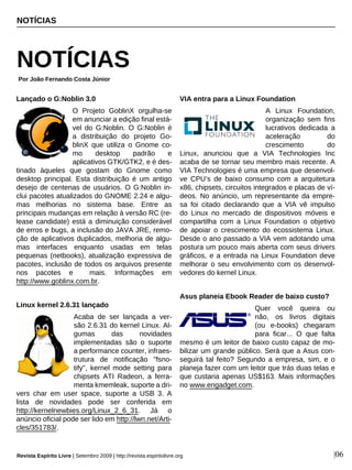 Lançado o G:Noblin 3.0
O Projeto GoblinX orgulha-se
em anunciar a edição final está-
vel do G:Noblin. O G:Noblin é
a distribuição do projeto Go-
blinX que utiliza o Gnome co-
mo desktop padrão e
aplicativos GTK/GTK2, e é des-
tinado àqueles que gostam do Gnome como
desktop principal. Esta distribuição é um antigo
desejo de centenas de usuários. O G:Noblin in-
clui pacotes atualizados do GNOME 2.24 e algu-
mas melhorias no sistema base. Entre as
principais mudanças em relação à versão RC (re-
lease candidate) está a diminuição considerável
de erros e bugs, a inclusão do JAVA JRE, remo-
ção de aplicativos duplicados, melhoria de algu-
mas interfaces enquanto usadas em telas
pequenas (netbooks), atualização expressiva de
pacotes, inclusão de todos os arquivos presente
nos pacotes e mais. Informações em
http://www.goblinx.com.br.
Linux kernel 2.6.31 lançado
Acaba de ser lançada a ver-
são 2.6.31 do kernel Linux. Al-
gumas das novidades
implementadas são o suporte
a performance counter, infraes-
trutura de notificação "fsno-
tify", kernel mode setting para
chipsets ATI Radeon, a ferra-
menta kmemleak, suporte a dri-
vers char em user space, suporte a USB 3. A
lista de novidades pode ser conferida em
http://kernelnewbies.org/Linux_2_6_31. Já o
anúncio oficial pode ser lido em http://lwn.net/Arti-
cles/351783/.
VIA entra para a Linux Foundation
A Linux Foundation,
organização sem fins
lucrativos dedicada a
aceleração do
crescimento do
Linux, anunciou que a VIA Technologies Inc
acaba de se tornar seu membro mais recente. A
VIA Technologies é uma empresa que desenvol-
ve CPU’s de baixo consumo com a arquitetura
x86, chipsets, circuitos integrados e placas de ví-
deos. No anúncio, um representante da empre-
sa foi citado declarando que a VIA vê impulso
do Linux no mercado de dispositivos móveis e
compartilha com a Linux Foundation o objetivo
de apoiar o crescimento do ecossistema Linux.
Desde o ano passado a VIA vem adotando uma
postura um pouco mais aberta com seus drivers
gráficos, e a entrada na Linux Foundation deve
melhorar o seu envolvimento com os desenvol-
vedores do kernel Linux.
Asus planeia Ebook Reader de baixo custo?
Quer você queira ou
não, os livros digitais
(ou e-books) chegaram
para ficar... O que falta
mesmo é um leitor de baixo custo capaz de mo-
bilizar um grande público. Será que a Asus con-
seguirá tal feito? Segundo a empresa, sim, e o
planeja fazer com um leitor que trás duas telas e
que custaria apenas US$163. Mais informações
no www.engadget.com.
NOTÍCIAS
NOTÍCIAS
Por João Fernando Costa Júnior
Revista Espírito Livre | Setembro 2009 | http://revista.espiritolivre.org |06
 