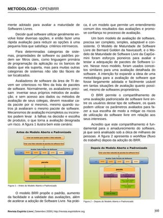 mente adotado para avaliar a maturidade de
Softwares Livres.
Decidir qual software utilizar geralmente en-
volve listar diversas opções, e então fazer uma
rápida avaliação para reduzir as opções à uma
pequena lista que satisfaça critérios intrínsecos.
Para determinadas categorias de siste-
mas, propriedades de software ou padrões po-
dem ser filtros úteis, como linguagem primária
de programação da aplicação ou os bancos de
dados que ela suporta, mas para muitas outras
categorias de sistemas não são tão fáceis de
ser localizados.
Avaliadores de software da área de TI de-
vem ser criteriosos no filtro da lista de pacotes
de software. Normalmente, os avaliadores preci-
sam inventar seus próprios métodos de avalia-
ção, e sem acesso aos dados ou métodos de
avaliação de seus colegas, devem reavaliar ca-
da pacote por si mesmos, mesmo quando ou-
tros já avaliaram o mesmo pacote de software.
Mecanismos de avaliação incompletos ou incorre-
tos podem levar à falhas na decisão e escolha
de produtos, o que torna a avaliação designada
um risco. A figura 1 ilustra bem este cenário:
O modelo BRR propõe o padrão, aumento
da facilidade e a validade das avaliações, além
de acelerar a adoção de Software Livre. Na práti-
ca, é um modelo que permite um entendimento
comum dos resultados das avaliações e promo-
ve confiança no processo de avaliação.
Um bom modelo de avaliação de software,
precisa ser completo, simples, adaptável e con-
sistente. O Modelo de Maturidade de Software
Livre de Bernard Golden da Navicasoft, e o Mo-
delo de Maturidade de Software Livre da CapGe-
mini foram esforços pioneiros para avaliar e
testar a adequação de pacotes de Software Li-
vre. Nesse novo modelo, foram usados concei-
tos similares para uma avaliação detalhada do
software. A intenção foi expandir a ideia de uma
metodologia para a avaliação de software que
fosse largamente adotada e facilmente usável
em tantas situações de avaliação quanto possí-
vel, mesmo de softwares proprietários.
O BRR permite o compartilhamento de
uma avaliação padronizada de software livre en-
tre os usuários desse tipo de software, os quais
podem utilizar os parâmetros avaliados para fa-
zer a sua escolha de modo a mitigar os riscos
de utilização do software livre em relação aos
seus interesses.
Acredito que este compartilhamento é fun-
damental para o amadurecimento do software,
já que será analisado sob a ótica de milhares de
pessoas. A figura 2 apresenta o workflow (fluxo
do trabalho) depois da adoção do BRR.
|60
Figura 1 – Antes do Modelo Aberto e Padronizado
Revista Espírito Livre | Setembro 2009 | http://revista.espiritolivre.org
Figura 2 – Depois do Modelo Aberto e Padronizado
METODOLOGIA · OPENBRR
 