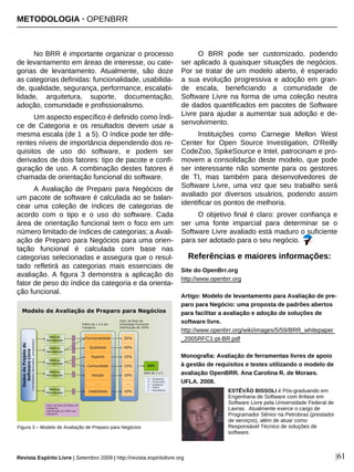 No BRR é importante organizar o processo
de levantamento em áreas de interesse, ou cate-
gorias de levantamento. Atualmente, são doze
as categorias definidas: funcionalidade, usabilida-
de, qualidade, segurança, performance, escalabi-
lidade, arquitetura, suporte, documentação,
adoção, comunidade e profissionalismo.
Um aspecto específico é definido como Índi-
ce de Categoria e os resultados devem usar a
mesma escala (de 1 a 5). O índice pode ter dife-
rentes níveis de importância dependendo dos re-
quisitos de uso do software, e podem ser
derivados de dois fatores: tipo de pacote e confi-
guração de uso. A combinação destes fatores é
chamada de orientação funcional do software.
A Avaliação de Preparo para Negócios de
um pacote de software é calculada ao se balan-
cear uma coleção de índices de categorias de
acordo com o tipo e o uso do software. Cada
área de orientação funcional tem o foco em um
número limitado de índices de categorias; a Avali-
ação de Preparo para Negócios para uma orien-
tação funcional é calculada com base nas
categorias selecionadas e assegura que o resul-
tado refletirá as categorias mais essenciais de
avaliação. A figura 3 demonstra a aplicação do
fator de peso do índice da categoria e da orienta-
ção funcional.
O BRR pode ser customizado, podendo
ser aplicado à quaisquer situações de negócios.
Por se tratar de um modelo aberto, é esperado
a sua evolução progressiva e adoção em gran-
de escala, beneficiando a comunidade de
Software Livre na forma de uma coleção neutra
de dados quantificados em pacotes de Software
Livre para ajudar a aumentar sua adoção e de-
senvolvimento.
Instituições como Carnegie Mellon West
Center for Open Source Investigation, O'Reilly
CodeZoo, SpikeSource e Intel, patrocinam e pro-
movem a consolidação deste modelo, que pode
ser interessante não somente para os gestores
de TI, mas também para desenvolvedores de
Software Livre, uma vez que seu trabalho será
avaliado por diversos usuários, podendo assim
identificar os pontos de melhoria.
O objetivo final é claro: prover confiança e
ser uma fonte imparcial para determinar se o
Software Livre avaliado está maduro o suficiente
para ser adotado para o seu negócio.
|61
ESTÊVÃO BISSOLI é Pós-graduando em
Engenharia de Software com ênfase em
Software Livre pela Universidade Federal de
Lavras. Atualmente exerce o cargo de
Programador Sênior na Petrobras (prestador
de serviços), além de atuar como
Responsável Técnico de soluções de
software.
Revista Espírito Livre | Setembro 2009 | http://revista.espiritolivre.org
Figura 3 – Modelo de Avaliação de Preparo para Negócios
Site do OpenBrr.org
http://www.openbrr.org
Artigo: Modelo de levantamento para Avaliação de pre-
paro para Negócio: uma proposta de padrões abertos
para facilitar a avaliação e adoção de soluções de
software livre.
http://www.openbrr.org/wiki/images/5/59/BRR_whitepaper
_2005RFC1-pt-BR.pdf
Monografia: Avaliação de ferramentas livres de apoio
à gestão de requisitos e testes utilizando o modelo de
avaliação OpenBRR. Ana Carolina R. de Moraes.
UFLA. 2008.
Referências e maiores informações:
METODOLOGIA · OPENBRR
 