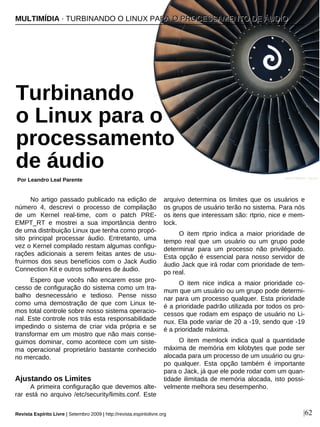 No artigo passado publicado na edição de
número 4, descrevi o processo de compilação
de um Kernel real-time, com o patch PRE-
EMPT_RT e mostrei a sua importância dentro
de uma distribuição Linux que tenha como propó-
sito principal processar áudio. Entretanto, uma
vez o Kernel compilado restam algumas configu-
rações adicionais a serem feitas antes de usu-
fruirmos dos seus benefícios com o Jack Audio
Connection Kit e outros softwares de áudio.
Espero que vocês não encarem esse pro-
cesso de configuração do sistema como um tra-
balho desnecessário e tedioso. Pense nisso
como uma demostração de que com Linux te-
mos total controle sobre nosso sistema operacio-
nal. Este controle nos trás esta responsabilidade
impedindo o sistema de criar vida própria e se
transformar em um mostro que não mais conse-
guimos dominar, como acontece com um siste-
ma operacional proprietário bastante conhecido
no mercado.
Ajustando os Limites
A primeira configuração que devemos alte-
rar está no arquivo /etc/security/limits.conf. Este
arquivo determina os limites que os usuários e
os grupos de usuário terão no sistema. Para nós
os itens que interessam são: rtprio, nice e mem-
lock.
O item rtprio indica a maior prioridade de
tempo real que um usuário ou um grupo pode
determinar para um processo não privilégiado.
Esta opção é essencial para nosso servidor de
áudio Jack que irá rodar com prioridade de tem-
po real.
O item nice indica a maior prioridade co-
mum que um usuário ou um grupo pode determi-
nar para um processo qualquer. Esta prioridade
é a prioridade padrão utilizada por todos os pro-
cessos que rodam em espaço de usuário no Li-
nux. Ela pode variar de 20 a -19, sendo que -19
é a prioridade máxima.
O item memlock indica qual a quantidade
máxima de memória em kilobytes que pode ser
alocada para um processo de um usuário ou gru-
po qualquer. Esta opção também é importante
para o Jack, já que ele pode rodar com um quan-
tidade ilimitada de memória alocada, isto possi-
velmente melhora seu desempenho.
MMUULLTTIIMMÍÍDDIIAA ·· TTUURRBBIINNAANNDDOO OO LLIINNUUXX PPAARRAA OO PPRROOCCEESSSSAAMMEENNTTOO DDEE ÁÁUUDDIIOO
Turbinando
o Linux para o
processamento
de áudio
Por Leandro Leal Parente
Revista Espírito Livre | Setembro 2009 | http://revista.espiritolivre.org |62
James Wilsher - sxc.hu
 