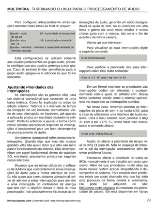 |63
Para configurar adequadamente estas op-
ções adicione estas linhas ao final do arquivo:
Esta configurações se aplicam somente
aos usuário pertencentes ao grupo audio, portan-
to certifique que seu usuário pertença a este gru-
po. Caso já existam limites semelhante para o
grupo audio apague-os e adicione os que foram
indicados.
Ajustando Prioridades das
Interrupções
As interrupções são as grandes vilãs para
um sistema operacional que necessite de uma
baixa latência. Como foi explicado no artigo da
edição anterior, “latência é o intervalo de tempo
da recepção de um estímulo, normalmente vin-
do de uma interrupção de hardware, até quando
a aplicação produz um resultado baseado no estí-
mulo”. Portanto entender e ajustar a forma como
nosso sistema operacional responde as interrup-
ções é fundamental para um bom desempenho
no processamento de áudio.
Um sistema operacional sofre constantes in-
terrupções. Quando digo que elas são nossas
grandes vilãs não quero dizer que elas são ruins
para o funcionamento do sistema. Elas desempe-
nham um papel fundamental dentro de qualquer
SO, entretanto precisamos prioriza-las segundo
nosso interesse.
Digamos que eu esteja utilizando o softwa-
re de dj Mixxx que constantemente envia interrup-
ções de áudio para a minha interface de som.
Eu não quero que o meu sistema operacional dei-
xe de atender a estas interrupções para atender
a uma interrupção do controlador de energia
que tem com o objetivo reduzir o clock do meu
processador. Isto possivelmente irá atrasar as in-
terrupções de áudio, gerando um ruído desagra-
dável na saída de som. Se eu estivesse em uma
festa a galera iria ouvir estes estalos e ruídos
chatos junto com a música, isto seria o fim do
evento e da minha carreira.
Vamos ao que interessa !
Para visualizar as suas interrupções digite
o seguinte comando:
Para verificar a prioridade das suas inter-
rupções utilize este outro comando:
Em um Kernel real-time as prioridades das
interrupções podem ser alteradas a qualquer
momento com a ajuda do utilitário chrt. Dessa
forma podemos decidir como o sistema operaci-
onal vai responder as interrupções sofridas.
No nosso caso, devemos priorizar as inter-
rupções da placa de som e da saída USB, para
o caso de utilizarmos uma interface de áudio ex-
terna. Para o meu sistema devo priorizar a IRQ
21 com o pid 2175. Eu posso fazer isso execu-
tando o comando abaixo:
Acabo de alterar a prioridade de tempo re-
al da IRQ 21 para 86. Não se esqueça de forne-
cer o pid da interrupção corretamente afim de
evitar problema futuros.
Entretanto alterar a prioridade de todas as
IRQs manualmente é um trabalho um tanto can-
sativo. Além de que prioridades muito altas ou
muito baixas podem acabar atrapalhando o de-
sempenho do sistema. Para resolver este proble-
ma existe um script chamado rtirq que faz todo
este processo da forma correta e automática.
Ele pode ser adquirido no site:
http://www.rncbc.org/jack/ ou instalado via geren-
ciador de pacote. Ele está disponível em várias
@audio - rtprio 89 # prioridade de tempo real
de até 89
@audio - nice -19 # prioridade comum de
até -19
@audio - memlock unlimited # quantidade ilimitada de
memória alocada
MULTIMÍDIA · TURBINANDO O LINUX PARA O PROCESSAMENTO DE ÁUDIO
# cat /proc/interrupts
# top -b -n 1 -H | grep -i irq | sort -n -k3
# chrt -p 86 “Pid do IRQ 21”
Revista Espírito Livre | Setembro 2009 | http://revista.espiritolivre.org
 