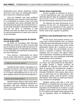 |64
distribuições como: Ubuntu, OpenSuse, Fedora,
ArchLinux, entre outas. Em distribuições Multimí-
dia o rtirq já vem instalado por padrão.
Uma vez instalado você pode configurar
sua distribuição para executa-lo automaticamen-
te na inicialização do sistema. Caso você utilize
seu computador para outras atividades além do
processamento de áudio não recomendo fazer is-
to, pois pode atrapalhar o desempenho de aplica-
ções de uso geral. O importante é você
entender que antes de utilizar seu Kernel real-ti-
me para processamento de áudio este script de-
ve ser executado.
Melhorando o desempenho de Interfa-
ces de áudio USB
Eu tenho um controlador MIDI Behringer
BCD3000 que funciona via USB. Há quem diga
que as interfaces de áudio USB não são muito re-
comendadas devido a sua alta latência. Entretan-
to meu BCD3000 esta atendendo perfeitamente
aos meus interesses.
Para melhorar o desempenho de interfa-
ces de áudio USB devemos carregar o módulo
ALSA snd-usb-audio com a opção “nrpacks=1”:
Geralmente este modulo é carregado na ini-
cialização do sistema. Para que ele sempre seja
carregado com esta opção, insira o trecho abai-
xo no arquivo /etc/modprobe.conf ou em um ar-
quivo qualquer dentro da pasta /etc/modprobe.d:
Quando formos utilizar o Jack iremos apren-
der a tornar a latência múltipla do período de in-
terrupções USB para interfaces externas que
utilizem esse barramento. Mas isto é assunto pa-
ra um outro artigo.
Outras dicas importantes
Procure compilar os softwares de áudio e
o Kernel especialmente para seu processador
utilizando algumas flags de compilação especifi-
cas no GCC e no G++. O Archlinux e o Gentoo
são duas distribuições ideais para este processo.
Os softwares de áudio funcionando em ar-
quiteturas 64 bits têm um desempenho muito
melhor do que em arquitetura 32 bits. Quebre o
preconceito e migre de vez para arquiteturas de
64 bits, você só tem a ganhar. Eu garanto !
Archlinux uma distribuição leve e sim-
ples
Há trés meses atrás quando comecei a es-
crever para a Revista Espírito Livre, eu utilizava
o 64Studio para processamento de áudio e o De-
bian Lenny para uso geral. Estas eram minhas
distribuições oficiais até o momento em que o
Marcos, um colega meu da faculdade, me con-
venceu a conhecer o Archlinux. Nos fizemos a
migração meio na correria com alguns proble-
mas e imprevistos. Entretanto ao final do proces-
so me deparei com uma distribuição totalmente
adequada para meus propósitos.
No Arch, os pacotes estão sempre na ulti-
ma versão. Isto evita problemas de dependênci-
as antigas durante o tedioso processo de
compilação de softwares mais recentes. Além
disso os pacotes são extremamente simples e
todo pacote binário é gerado por um arquivo
chamado PKGBUILD. Este arquivo nada mais é
que um shell script com as dependências, URL
do download, versão, nome do pacote e outras
informações. Nele existe um roteiro que automa-
tiza o processo de compilação.
Qualquer pessoa está apta a criar seus
PKGBUILD e compartilha-los com outros usuári-
os em um sistema chamado AUR. O AUR é um
repositório de PKGBUILDs do Archlinux no qual
qualquer usuário pode e deve contribuir. Portan-
to um usuários Arch podem baixar pacotes biná-
rios do repositório oficial ou PKGBUILDs do
AUR.
MULTIMÍDIA · TURBINANDO O LINUX PARA O PROCESSAMENTO DE ÁUDIO
# modprobe snd-usb-audio nrpacks=1
# options snd-usb-audio nrpacks=1
Revista Espírito Livre | Setembro 2009 | http://revista.espiritolivre.org
 