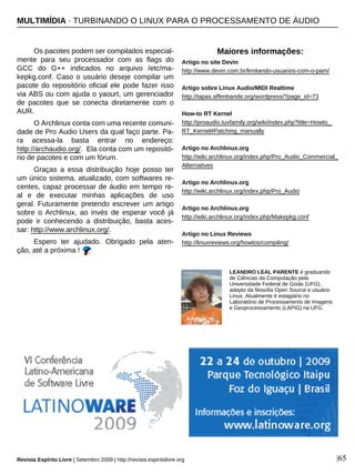 Os pacotes podem ser compilados especial-
mente para seu processador com as flags do
GCC do G++ indicados no arquivo /etc/ma-
kepkg.conf. Caso o usuário deseje compilar um
pacote do repositório oficial ele pode fazer isso
via ABS ou com ajuda o yaourt, um gerenciador
de pacotes que se conecta diretamente com o
AUR.
O Archlinux conta com uma recente comuni-
dade de Pro Audio Users da qual faço parte. Pa-
ra acessa-la basta entrar no endereço:
http://archaudio.org/. Ela conta com um repositó-
rio de pacotes e com um fórum.
Graças a essa distribuição hoje posso ter
um único sistema, atualizado, com softwares re-
centes, capaz processar de áudio em tempo re-
al e de executar minhas aplicações de uso
geral. Futuramente pretendo escrever um artigo
sobre o Archlinux, ao invés de esperar você já
pode ir conhecendo a distribuição, basta aces-
sar: http://www.archlinux.org/.
Espero ter ajudado. Obrigado pela aten-
ção, até a próxima !
|65
LEANDRO LEAL PARENTE é graduando
de Ciências da Computação pela
Universidade Federal de Goiás (UFG),
adepto da filosofia Open Source e usuário
Linux. Atualmente é estagiário no
Laboratório de Processamento de Imagens
e Geoprocessamento (LAPIG) na UFG.
Maiores informações:
Artigo no site Devin
http://www.devin.com.br/limitando-usuarios-com-o-pam/
Artigo sobre Linux Audio/MIDI Realtime
http://tapas.affenbande.org/wordpress/?page_id=73
How-to RT Kernel
http://proaudio.tuxfamily.org/wiki/index.php?title=Howto_
RT_Kernel#Patching_manually
Artigo no Archlinux.org
http://wiki.archlinux.org/index.php/Pro_Audio_Commercial_
Alternatives
Artigo no Archlinux.org
http://wiki.archlinux.org/index.php/Pro_Audio
Artigo no Archlinux.org
http://wiki.archlinux.org/index.php/Makepkg.conf
Artigo no Linux Reviews
http://linuxreviews.org/howtos/compiling/
Revista Espírito Livre | Setembro 2009 | http://revista.espiritolivre.org
MULTIMÍDIA · TURBINANDO O LINUX PARA O PROCESSAMENTO DE ÁUDIO
 