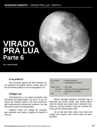 DESENVOLVIMENTO - VIRADO PRA LUA - PARTE 6
Por Lázaro Reinã
|66
E na prática?
Bom pessoal, depois de falar bastante so-
bre aspectos de âmbito teórico, vamos aqui tra-
tar de maneira prática o uso da linguagem Lua.
Código Lua
Começaremos a ver agora exemplos mais
concretos da programação Lua em si, e pra co-
meçar de maneira calma e de fácil compreen-
são começaremos escrevendo arquivos .lua que
irão rodar a partir do interpretador.
Vejamos então um código de exemplo,
que receberá uma string e depois irá imprimir a
mesma:
Nesse exemplo pudemos perceber logo a
presença da função read(); que recebe algum
valor do teclado que nesse caso é atribuído à va-
riável str. Vemos também o laço de controle whi-
le que já fora apresentado antes.
Se já não tiver feito, salve esse trecho de
código num arquivo .lua e rode a partir do inter-
pretador.
str = read() -- função de leitura
i = 0 -- inicialização de variável
while i<5 do -- laço while
print (str) -- imprime o texto lido anteriormente
i = i +1 -- incrementa o contador
end -- fim
Miguel Ugalde - sxc.hu
VIRADO
PRA LUA
Parte 6
Revista Espírito Livre | Setembro 2009 | http://revista.espiritolivre.org
 