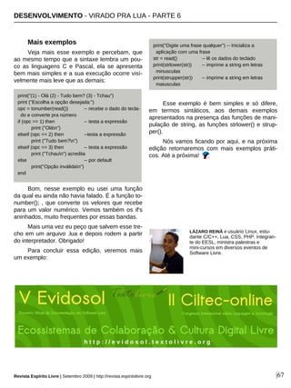 Mais exemplos
Veja mais esse exemplo e percebam, que
ao mesmo tempo que a sintaxe lembra um pou-
co as linguagens C e Pascal, ela se apresenta
bem mais simples e a sua execução ocorre visí-
velmente mais leve que as demais:
Bom, nesse exemplo eu usei uma função
da qual eu ainda não havia falado. É a função to-
number(); , que converte os velores que recebe
para um valor numérico. Vemos também os if's
aninhados, muito frequentes por essas bandas.
Mais uma vez eu peço que salvem esse tre-
cho em um arquivo .lua e depois rodem a partir
do interpretador. Obrigado!
Para concluir essa edição, veremos mais
um exemplo:
Esse exemplo é bem simples e só difere,
em termos sintáticos, aos demais exemplos
apresentados na presença das funções de mani-
pulação de string, as funções strlower() e strup-
per().
Nós vamos ficando por aqui, e na próxima
edição retornaremos com mais exemplos práti-
cos. Até a próxima!
DESENVOLVIMENTO - VIRADO PRA LUA - PARTE 6
Revista Espírito Livre | Setembro 2009 | http://revista.espiritolivre.org |67
LÁZARO REINÃ é usuário Linux, estu-
dante C/C++, Lua, CSS, PHP. Integran-
te do EESL, ministra palestras e
mini-cursos em diversos eventos de
Software Livre.
print("(1) - Olá (2) - Tudo bem? (3) - Tchau")
print ("Escolha a opção desejada:")
opc = tonumber(read()) -- recebe o dado do tecla-
do e converte pra número
if (opc == 1) then -- testa a expressão
print ("Olán")
elseif (opc == 2) then --testa a expressão
print ("Tudo bem?n")
elseif (opc == 3) then -- testa a expressão
print ("Tchaun") acredita
else -- por default
print("Opção inválidan")
end
print("Digite uma frase qualquer") -- Inicializa a
aplicação com uma frase
str = read() -- lê os dados do teclado
print(strlower(str)) -- imprime a string em letras
minusculas
print(strupper(str)) -- imprime a string em letras
maiusculas
h t t p : / / e v i d o s o l . t e x t o l i v r e . o r g
 
