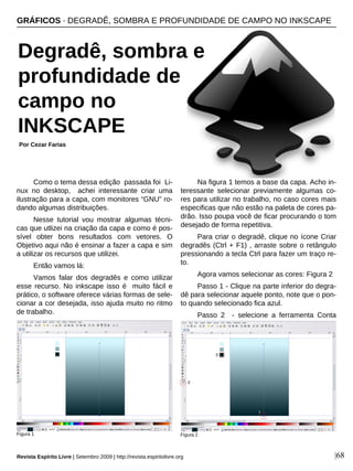 Como o tema dessa edição passada foi Li-
nux no desktop, achei interessante criar uma
ilustração para a capa, com monitores “GNU” ro-
dando algumas distribuições.
Nesse tutorial vou mostrar algumas técni-
cas que utlizei na criação da capa e como é pos-
sível obter bons resultados com vetores. O
Objetivo aqui não é ensinar a fazer a capa e sim
a utilizar os recursos que utilizei.
Então vamos lá:
Vamos falar dos degradês e como utilizar
esse recurso. No inkscape isso é muito fácil e
prático, o software oferece várias formas de sele-
cionar a cor desejada, isso ajuda muito no ritmo
de trabalho.
Na figura 1 temos a base da capa. Acho in-
teressante selecionar previamente algumas co-
res para utilizar no trabalho, no caso cores mais
especificas que não estão na paleta de cores pa-
drão. Isso poupa você de ficar procurando o tom
desejado de forma repetitiva.
Para criar o degradê, clique no ícone Criar
degradês (Ctrl + F1) , arraste sobre o retângulo
pressionando a tecla Ctrl para fazer um traço re-
to.
Agora vamos selecionar as cores: Figura 2
Passo 1 - Clique na parte inferior do degra-
dê para selecionar aquele ponto, note que o pon-
to quando selecionado fica azul.
Passo 2 - selecione a ferramenta Conta
GRÁFICOS · DEGRADÊ, SOMBRA E PROFUNDIDADE DE CAMPO NO INKSCAPE
Por Cezar Farias
Revista Espírito Livre | Setembro 2009 | http://revista.espiritolivre.org |68
Figura 1
Degradê, sombra e
profundidade de
campo no
INKSCAPE
Figura 2
 