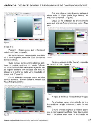 |69
Gotas (F7)
Passo 3 - Clique na cor que vc havia pré
selecionado para o trabalho
Repita os mesmos passos agora seleciona-
do o ponto superior, selecione outra cor que vc
tenha escolhido.
Outra forma é simplesmente clicar na pale-
ta de cores para escolher a cor, ou dar 2 cliques
no ponto, isso vai abrir o editor de degradês, on-
de vc pode ajustar o tom desejado com muita fa-
cilidade e o melhor de tudo, ver o resultado em
tempo real. (Figura 2a)
Com o fundo pronto agora vamos trabalhar
com as sombras. Eu vou utilizar o monitor que
havia feito previamente.
Crie uma elipse e pinte de preto, após posi-
cione atrás do objeto (tecla Page Down), no
meu caso o monitor - Figura 3
Clique 2x no indicador de preenchimento
para abrir a janela Preenchimento e traço – Figu-
ra 4
Ajuste os valores de blur (borrar) e opacida-
de para 15 e 75% - Figura 5
A figura 6 mostra o resultado final do ajus-
te.
Para finalizar vamos criar a ilusão de pro-
fundidade de campo, simulando o efeito de uma
lente.
É muito simples: duplique o objeto e posici-
one o mesmo para trás (Tecla Page Down), dimi-
nua o tamanho para criar a impressão de
Figura 2a
Figura 3
Figura 4
Figura 5
GRÁFICOS · DEGRADÊ, SOMBRA E PROFUNDIDADE DE CAMPO NO INKSCAPE
Revista Espírito Livre | Setembro 2009 | http://revista.espiritolivre.org
 