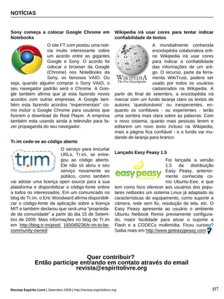 NOTÍCIAS
|07
Sony começa a colocar Google Chrome em
Notebooks
O site FT.com postou uma noti-
cia muito interessante sobre
um acordo entre as gigantes
Google e Sony. O acordo foi
colocar o browser da Google
(Chrome) nos NoteBooks da
Sony, os famosos VAIO. Ou
seja, quando alguém comprar o Sony VAIO, o
seu navegador padrão será o Chrome. A Goo-
gle também afirma que já esta fazendo novos
acordos com outras empresas. A Google tam-
bém esta fazendo acordos "experimentais" co-
mo incluir o Google Chrome para usuários que
fizerem o download do Real Player. A empresa
também esta usando ainda a televisão para fa-
zer propaganda do seu navegador.
Tr.im cede-se ao código aberto
O serviço para encurtar
URLs, Tr.im, se entre-
gou ao código aberto.
Ele não só abriu o seu
serviço novamente ao
público, como também
vai adotar uma licença open source para a sua
plataforma e disponibilizar o código-fonte online
a todos os interessados. Em um comunicado no
blog do Tr.im, o Eric Woodward afirma disponibili-
zar o código-fonte da aplicação sobre a licença
MIT e também declarou que será uma "proprieda-
de da comunidade" a partir do dia 15 de Setem-
bro de 2009. Mais informações no blog do Tr.im
em http://blog.tr.im/post/ 165049236/tr-im-to-be-
community-owned
Wikipedia irá usar cores para tentar indicar
confiabilidade de textos
A mundialmente conhecida
enciclopédia colaborativa onli-
ne Wikipedia irá usar cores
para indicar a confiabilidade
das informações de um arti-
go. O recurso, parte da ferra-
menta WikiTrust, poderá ser
usado por todos os usuários
cadastrados na Wikipedia. A
partir do final de setembro, a enciclopédia irá
marcar com um fundo laranja claro os textos de
autores 'questionáveis' ou inexperientes, en-
quanto os confiáveis - ou experientes - terão
uma sombra mais clara sobre as palavras. Com
o novo sistema, quanto mais pessoas lerem e
editarem um novo texto incluso na Wikipedia,
mais a página fica confiável - e o fundo vai mu-
dando de laranja para branco.
Lançado Easy Peasy 1.5
Foi lançada a versão
1.5 da distribuição
Easy Peasy, anterior-
mente conhecida co-
mo Ubuntu-Eee, e que
tem como foco oferecer aos usuários dos popu-
lares netbooks um sistema Linux já adaptado às
características do equipamento, como suporte a
câmera, rede sem fio, resolução de tela, etc. O
Easy Peasy apresenta ao usuário o ambiente
Ubuntu Netbook Remix previamente configura-
do, maior facilidade para ativar o suporte a
Flash e a CODECs multimídia. Ficou curioso?
Saiba mais em http://www.geteasypeasy.com.
Quer contribuir?
Então participe entrando em contato através do email
revista@espiritolivre.org
Revista Espírito Livre | Setembro 2009 | http://revista.espiritolivre.org
 