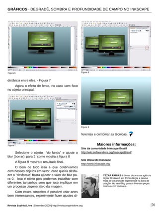 |70
distância entre eles. - Figura 7
Agora o efeito de lente, no caso com foco
no objeto principal.
Selecione o objeto “do fundo” e ajuste o
blur (borrar) para 2 como mostra a figura 8
A figura 9 mostra o resultado final.
O bom de tudo isso é que continuamos
com nossos objetos em vetor, caso queira desfa-
zer o “desfoque” basta ajustar o valor de blur pa-
ra 0. Isso é ótimo pois podemos trabalhar com
diferentes tamanhos sem que isso implique em
um processo degenerativo da imagem.
Com esses conceitos é possível criar artes
bem interessantes, experimente fazer ajustes di-
ferentes e combinar as técnicas.
Figura 7
GRÁFICOS · DEGRADÊ, SOMBRA E PROFUNDIDADE DE CAMPO NO INKSCAPE
CEZAR FARIAS é diretor de arte na agência
digital Ondaweb em Porto Alegre e possui
mais de 10 anos de experiência na área de
criação. No seu Blog possui diversas peças
criadas com Inkscape.
Maiores informações:
Site da comunidade Inkscape Brasil
http://wiki.softwarelivre.org/InkscapeBrasil/
Site oficial do Inkscape
http://www.inkscape.org/
Figura 9
Figura 8Figura 6
Revista Espírito Livre | Setembro 2009 | http://revista.espiritolivre.org
 