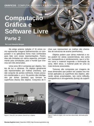 No artigo anterior (edição nº 5) vimos co-
mo representar imagens bidimensionais no com-
putador e os aplicativos livres mais conhecidos
para lidar com essas representações. Porém,
elas são limitadas em vários aspectos, principal-
mente para simulações, pois o mundo que vive-
mos tem três dimensões.
Uma cena 3D é composta por objetos, fon-
tes de luz e câmeras. Os objetos geralmente
são representados por malhas (meshes), que
são conjunto de pontos (vértices). Esses possu-
em coordenadas x, y e z. Os pontos são interliga-
dos por linhas (arestas) que formam as
superfícies (faces) dos objetos. Conjuntos de li-
nhas que representam as malhas são chama-
dos de estruturas de arame (wireframes).
Objetos podem usar vários materiais e es-
tes podem ter várias características, tais como
cor, transparência e sombreamento, que é a for-
ma como o material responde a iluminação da
cena. Além disso, o material pode ter uma ou
mais texturas associadas.
Texturas são compostas por imagens de
duas dimensões que podem ser usadas nos ma-
teriais aplicados as superfícies dos objetos, alte-
rando várias propriedades, tais como reflexão,
transparência e enrugamento (bump) da superfí-
cie.
GRÁFICOS · COMPUTAÇÃO GRÁFICA E SOFTWARE LIVRE - PARTE 2
Por Luiz Eduardo Borges
Revista Espírito Livre | Setembro 2009 | http://revista.espiritolivre.org |71
Computação
Gráfica e
Software Livre
Parte 2
Figura 1: Cena 3D, com câmera, fonte de luz e objetos. Figura 2: Malha de objeto, com uma face selecionada, delimitada pelas
arestas.
 