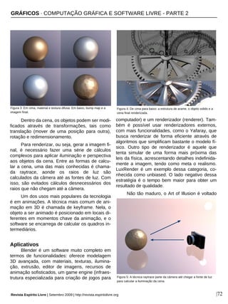 |72
Dentro da cena, os objetos podem ser modi-
ficados através de transformações, tais como
translação (mover de uma posição para outra),
rotação e redimensionamento.
Para renderizar, ou seja, gerar a imagem fi-
nal, é necessário fazer uma série de cálculos
complexos para aplicar iluminação e perspectiva
aos objetos da cena. Entre as formas de calcu-
lar a cena, uma das mais conhecidas é chama-
da raytrace, aonde os raios de luz são
calculados da câmera até as fontes de luz. Com
isso, são evitados cálculos desnecessários dos
raios que não chegam até a câmera.
Um dos usos mais populares da tecnologia
é em animações. A técnica mais comum de ani-
mação em 3D é chamada de keyframe. Nela, o
objeto a ser animado é posicionado em locais di-
ferentes em momentos chave da animação, e o
software se encarrega de calcular os quadros in-
termediários.
Aplicativos
Blender é um software muito completo em
termos de funcionalidades: oferece modelagem
3D avançada, com materiais, texturas, ilumina-
ção, extrusão, editor de imagens, recursos de
animação sofisticados, um game engine (infraes-
trutura especializada para criação de jogos para
computador) e um renderizador (renderer). Tam-
bém é possível usar renderizadores externos,
com mais funcionalidades, como o Yafaray, que
busca renderizar de forma eficiente através de
algoritmos que simplificam bastante o modelo fí-
sico. Outro tipo de renderizador é aquele que
tenta simular de uma forma mais próxima das
leis da física, acrescentando detalhes indefinida-
mente a imagem, tendo como meta o realismo.
LuxRender é um exemplo dessa categoria, co-
nhecida como unbiased. O lado negativo dessa
estratégia é o tempo bem maior para obter um
resultado de qualidade.
Não tão maduro, o Art of Illusion é voltado
Figura 3: Em cima, material e textura difusa. Em baixo, bump map e a
imagem final.
Figura 4: De cima para baixo: a estrutura de arame, o objeto solido e a
cena final renderizada.
GRÁFICOS · COMPUTAÇÃO GRÁFICA E SOFTWARE LIVRE - PARTE 2
Figura 5: A técnica raytrace parte da câmera até chegar a fonte de luz
para calcular a iluminação da cena.
Revista Espírito Livre | Setembro 2009 | http://revista.espiritolivre.org
 