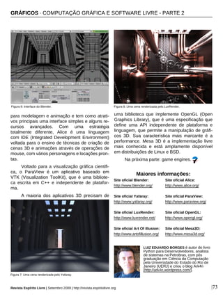 para modelagem e animação e tem como atrati-
vos principais uma interface simples e alguns re-
cursos avançados. Com uma estratégia
totalmente diferente, Alice é uma linguagem
com IDE (Integrated Development Environment)
voltada para o ensino de técnicas de criação de
cenas 3D e animações através de operações de
mouse, com vários personagens e locações pron-
tas.
Voltado para a visualização gráfica cientifi-
ca, o ParaView é um aplicativo baseado em
VTK (Visualization ToolKit), que é uma bibliote-
ca escrita em C++ e independente de platafor-
ma.
A maioria dos aplicativos 3D precisam de
uma biblioteca que implemente OpenGL (Open
Graphics Library), que é uma especificação que
define uma API independente de plataforma e
linguagem, que permite a manipulação de gráfi-
cos 3D. Sua característica mais marcante é a
performance. Mesa 3D é a implementação livre
mais conhecida e está amplamente disponível
em distribuições de Linux e BSD.
Na próxima parte: game engines.
Figura 7: Uma cena renderizada pelo Yafaray.
|73
LUIZ EDUARDO BORGES é autor do livro
Python para Desenvolvedores, analista
de sistemas na Petrobras, com pós
graduação em Ciência da Computação
pela Universidade do Estado do Rio de
Janeiro (UERJ) e criou o blog Ark4n
[http://ark4n.wordpress.com/].
Maiores informações:
Site oficial Blender:
http://www.blender.org/
Site oficial Yafaray:
http://www.yafaray.org/
Site oficial LuxRender:
http://www.luxrender.net/
Site oficial Art Of Illusion:
http://www.artofillusion.org/
GRÁFICOS · COMPUTAÇÃO GRÁFICA E SOFTWARE LIVRE - PARTE 2
Figura 6: Interface do Blender.
Revista Espírito Livre | Setembro 2009 | http://revista.espiritolivre.org
Figura 8: Uma cena renderizada pelo LuxRender.
Site oficial Alice:
http://www.alice.org/
Site oficial ParaView:
http://www.paraview.org/
Site oficial OpenGL:
http://www.opengl.org/
Site oficial Mesa3D:
http://www.mesa3d.org/
 