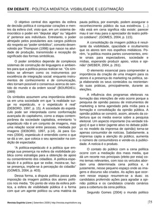 |75
O objetivo central dos agentes da esfera
de decisão política é conquistar corações e men-
tes da esfera civil, visto que, em um sistema de-
mocrático o poder em “deputar algo” ou “alguém
à” pertence aos indivíduos. Entretanto, o poder
almejado pelos postulantes aos cargos públicos
diz respeito ao “poder simbólico”, conceito desen-
volvido por Thompson (1998) que nasce na ativi-
dade de produção, transmissão e recepção do
significado das formas simbólicas.
O poder simbólico depende de complexos
sistemas de construção de linguagens e ambien-
tes para que a política possa realizar-se. “Os sím-
bolos se afirmam como os instrumentos por
excelência de integração social: enquanto instru-
mentos de conhecimento e de comunicação,
eles tornam possível o consensus acerca do sen-
tido do mundo e da ordem social” (BOURDIEU,
1989)
Os símbolos assumem uma importância definiti-
va em uma sociedade em que “a realidade sur-
ge no espetáculo, e o espetáculo é real”
(DEBORD, 1997, p. 15). A sociedade do espetá-
culo pode ser interpretada como conformação
avançada do capitalismo, como a etapa contem-
porânea da sociedade capitalista, entretanto “o
espetáculo não é um conjunto de imagens, mas
uma relação social entre pessoas, mediada por
imagens (DEBORD, 1997, p.14). Já para Go-
mes (2004), espetáculo é entendido como o que
se dá a ver, que coloca o seu apreciador na con-
dição de espectador.
“A política-espetáculo é a política que em-
prega sua presença na esfera da visibilidade pú-
blica como estratégia para a obtenção de apoio
ou consentimento dos cidadãos. A política-espe-
táculo é a política que se exibe, mostra-se, faz-
se presença, impõe-se à percepção do cidadão”
(GOMES, 2004, p. 403).
Dessa forma, a disputa política passa pela
imposição da imagem pública dos atores políti-
cos nos media. “Do ponto de vista da esfera polí-
tica, a esfera de visibilidade pública é a forma
com que um agente político ou uma matéria da
pauta política, por exemplo, podem assegurar o
reconhecimento público da sua existência. (…)
não está em cena significa não existir; parecer
mau é ser mau para o apreciador do teatro políti-
co cotidiano”. (GOMES, 2004, p. 115).
A consolidação da imagem pública é resul-
tante da visibilidade, opacidade e ocultamento
que os atores tem nos espelhos midiáticos. Po-
rém, “a política mostra partes convenientes, emi-
te sinais para espectadores, sociedade e
mídias, esperando produzir apoio, votos e opi-
nião” (WEBER, 2004, p. 261).
O elemento essencial para compreender a
importância da criação de uma imagem para os
atores é a presença do marketing na política, se-
ja elaborando os seus conteúdos ou reorientan-
do suas práticas, principalmente, durante as
eleições.
A influência dos programas eleitorais na
formação das intenções de voto ocorre porque a
pesquisa de opinião passou de instrumentos de
marketing a tema agendado pela mídia para a
formação e consolidação da opinião pública. A
opinião pública se constrói, assim, através da co-
bertura que os media exerce sobre a pesquisa
eleitoral. Um aspecto importante (na verdade trá-
gico) é que o leitor (agente ativo no debate públi-
co no modelo da imprensa de opinião) torna-se
apenas consumidor de notícias. Sabidamente, a
imprensa capta a atenção do público, aumenta
o número de consumidores e vende-os à publici-
dade. A notícia é o produto.
O contato do público com a cena política
ocorre com a mediação dos mass media, que
dá um recorte nos principais (eleito por esta) co-
mo temas relevantes, com isso os veículos abor-
dam uma determinada cena política e, é
justamente, nesse pequeno espaço onde as ima-
gens e discurso são criados. As ações que ocor-
rem nesse espaço resumem-se a duas: os
candidatos proferindo ações para agradar a opi-
nião pública e os candidatos criando cenários
para a cobertura da cena política.
Segundo Gomes (2004) o mundo político
EM DEBATE · POLÍTICA MIDIÁTICA: VISIBILIDADE E LEGITIMAÇÃO
Revista Espírito Livre | Setembro 2009 | http://revista.espiritolivre.org
 