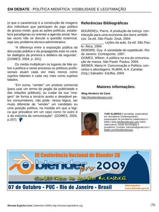 (o que o caracteriza) é a construção de imagens
dos indivíduos que participam do jogo político
de grosso modo, guia as ações políticas, estabe-
lece paradigmas ou orientar a agenda social. Mui-
tas vezes não se discute a questão essencial,
seja seu problema técnico-administrativo.
“A diferença entre a exposição pública da
discussão pública e da propaganda está no cará-
ter dialógico da primeira e didático da segunda”.
(GOMES, 2004, p. 201).
Os media multiplicam os lugares de fala so-
bre a política e neste processo os políticos profis-
sionais atuam cada vez mais menos como
sujeitos falantes e cada vez mais como sujeitos
falados.
“Em suma, “vender” um produto comercial
(para usar um termo do jargão da publicidade e
das relações públicas), ou cuidar da sua “ima-
gem” de forma a torná-lo aceito e desejável pe-
los consumidores, não pode, nessa lógica, ser
muito diferente de “vender” um candidato ou
uma posição política, na medida em que a lógi-
ca que prevalece em um caso como no outro é
a da indústria da comunicação”. (GOMES, 2004,
p.207).
Referências Bibliográficas
BOURDIEU, Pierre. A produção da crença: con-
tribuição para uma economia dos bens simbóli-
cos. 2a ed. São Paulo: Zouk, 2004.
______.______. Lições da aula. 2a ed. São Pau-
lo: Ática, 1994.
DEBORD, Guy. A sociedade do espetáculo. Rio
de Janeiro: Contraponto, 1997.
GOMES, Wilson. A política na era da comunica-
ção de massa. São Paulo: Paulus, 2004.
WEBER, Maria H. Comunicação e Política: con-
ceitos e abordagens. RUBIM, A.A. Canelas
(Org.) Salvador: Edufba, 2004.
YURI ALMEIDA é jornalista, especialista
em Jornalismo Contemporâneo,
pesquisador do jornalismo colaborativo e
edita o blog herdeirodocaos.com sobre
cibercultura, novas tecnologias e
jornalismo. Contato: hdocaos@gmail.com /
twitter.com/herdeirodocaos
Blog Herdeiro do Caos
http://herdeirodocaos.com
Maiores informações:
Revista Espírito Livre | Setembro 2009 | http://revista.espiritolivre.org |76
EM DEBATE · POLÍTICA MIDIÁTICA: VISIBILIDADE E LEGITIMAÇÃO
 