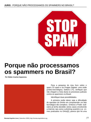 Para a pesquisa do meu livro sobre o
spam (“O spam e as Pragas Digitais: uma visão
jurídico-tecnológica, Editora LTr), verifiquei que
não chegam a meia dúzia os processos judiciais
contra os spammers no Brasil.
Identifiquei duas possibilidades.
A primeira razão talvez seja a dificuldade
do operador do Direito em compreender um fato
tecnológico tão complexo. Embora o Poder Judi-
ciário já tenha decidido vários casos envolvendo
a Internet, tais como o phishing scam[1] e os cri-
mes praticados no Orkut[2], parece que há uma
JURIS · PORQUE NÃO PROCESSAMOS OS SPAMMERS NO BRASIL?
Porque não processamos
os spammers no Brasil?
Por Walter Aranha Capanema
|77
M
ichalZacharzew
ski-sxc.hu
Revista Espírito Livre | Setembro 2009 | http://revista.espiritolivre.org
 