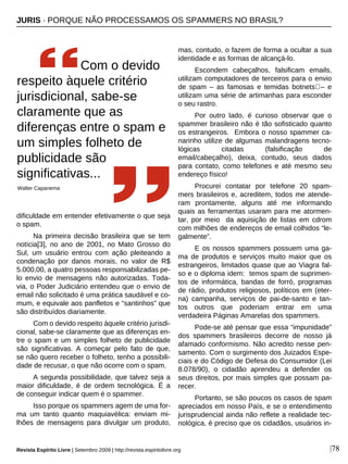 |78
dificuldade em entender efetivamente o que seja
o spam.
Na primeira decisão brasileira que se tem
notícia[3], no ano de 2001, no Mato Grosso do
Sul, um usuário entrou com ação pleiteando a
condenação por danos morais, no valor de R$
5.000,00, a quatro pessoas responsabilizadas pe-
lo envio de mensagens não autorizadas. Toda-
via, o Poder Judiciário entendeu que o envio de
email não solicitado é uma prática saudável e co-
mum, e equivale aos panfletos e “santinhos” que
são distribuídos diariamente.
Com o devido respeito àquele critério jurisdi-
cional, sabe-se claramente que as diferenças en-
tre o spam e um simples folheto de publicidade
são significativas. A começar pelo fato de que,
se não quero receber o folheto, tenho a possibili-
dade de recusar, o que não ocorre com o spam.
A segunda possibilidade, que talvez seja a
maior dificuldade, é de ordem tecnológica. É a
de conseguir indicar quem é o spammer.
Isso porque os spammers agem de uma for-
ma um tanto quanto maquiavélica: enviam mi-
lhões de mensagens para divulgar um produto,
mas, contudo, o fazem de forma a ocultar a sua
identidade e as formas de alcançá-lo.
Escondem cabeçalhos, falsificam emails,
utilizam computadores de terceiros para o envio
de spam – as famosas e temidas botnets – e
utilizam uma série de artimanhas para esconder
o seu rastro.
Por outro lado, é curioso observar que o
spammer brasileiro não é tão sofisticado quanto
os estrangeiros. Embora o nosso spammer ca-
narinho utilize de algumas malandragens tecno-
lógicas citadas (falsificação de
email/cabeçalho), deixa, contudo, seus dados
para contato, como telefones e até mesmo seu
endereço físico!
Procurei contatar por telefone 20 spam-
mers brasileiros e, acreditem, todos me atende-
ram prontamente, alguns até me informando
quais as ferramentas usaram para me atormen-
tar, por meio da aquisição de listas em cdrom
com milhões de endereços de email colhidos “le-
galmente”.
E os nossos spammers possuem uma ga-
ma de produtos e serviços muito maior que os
estrangeiros, limitados quase que ao Viagra fal-
so e o diploma idem: temos spam de suprimen-
tos de informática, bandas de forró, programas
de rádio, produtos religiosos, políticos em (eter-
na) campanha, serviços de pai-de-santo e tan-
tos outros que poderiam entrar em uma
verdadeira Páginas Amarelas dos spammers.
Pode-se até pensar que essa “impunidade”
dos spammers brasileiros decorre de nosso já
afamado conformismo. Não acredito nesse pen-
samento. Com o surgimento dos Juizados Espe-
ciais e do Código de Defesa do Consumidor (Lei
8.078/90), o cidadão aprendeu a defender os
seus direitos, por mais simples que possam pa-
recer.
Portanto, se são poucos os casos de spam
apreciados em nosso País, e se o entendimento
jurisprudencial ainda não reflete a realidade tec-
nológica, é preciso que os cidadãos, usuários in-
Com o devido
respeito àquele critério
jurisdicional, sabe-se
claramente que as
diferenças entre o spam e
um simples folheto de
publicidade são
significativas...
Walter Capanema
Revista Espírito Livre | Setembro 2009 | http://revista.espiritolivre.org
JURIS · PORQUE NÃO PROCESSAMOS OS SPAMMERS NO BRASIL?
 