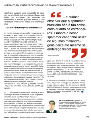 satisfeitos, busquem uma conjugação de esfor-
ços no sentido de instrumentalizar o Poder Judi-
ciário, na abordagem de interesses da
coletividade, a mais do que uma reflexão, a uma
verdadeira revolução do nosso pensamento jurí-
dico.
[1] “FURTO. FRAUDE. ASSOCIAÇÃO PERMANENTE PA-
RA A PRÁTICA DE CRIME. DEPÓSITO INDEVIDO EM
CONTA CORRENTE CRIME DE INFORMÁTICA ESTA-
DO DE NECESSIDADE NÃO CONFIGURAÇÃO REDU-
ÇÃO DA PENA PRESTAÇÃO DE SERVIÇOS A
COMUNIDADE PROVIMENTO PARCIAL VOTO VENCI-
DO Condenação. Artigo 155, par. 4., inciso II (fraude), c/c
artigo 71, e artigo 288, do Código Penal. Recursos defensi-
vos. Preliminar: atipicidade da conduta, sendo violado o
princípio da reserva legal. Mérito: negativa de autoria, es-
tado de necessidade e inexistência do crime de quadrilha.
Diminuição das penas ao minimo legal. Aplicação da Lei
n. 9714/98. A conduta de subtrair, através dos Sistemas
Bankline e Bankfone, valores de contas bancárias dos lesa-
dos, transferindo-os para as abertas pelos réus, encontra
adequação típica na lei penal vigente - artigo 155, Código
Penal. Trata-se do denominado crime de informática mis-
to ou impróprio, que é aquele que pode ser praticado de
qualquer forma, inclusive através de informática, sendo o
computador um meio, um instrumento para sua execução,
violando bem já protegido pela legislação vigente (...)”. Re-
cursos parcialmente providos. (SCK) Vencido o Des. Luiz
Leite Araujo. (TJ/RJ - Apelação Criminal nº
2001.050.05150 - DES. MARCUS QUARESMA FERRAZ -
Julgamento: 11/04/2002 - SEXTA CÂMARA CRIMINAL)
(grifado).
[2] “(...) Sítio de relacionamento Orkut. Investigação polici-
al. Incitação de crimes. Comunidade "Eu sei Dirigir Bêba-
do" e "Sou Menor Mas Adoro Dirigir". Recusa do
representante legal da empresa que administra o sítio de
relacionamentos na Internet em prestar informações so-
bre os membros e criadores das referidas comunidades.
Conduta investigada que ostenta potencial para causar per-
da de vidas humanas, principalmente de jovens, que estari-
am sendo estimulados a conduzir veículos automotores
sem habilitação ou em estado de embriaguez. Indeferimen-
to pelo Juízo Criminal de pedido de requisição de informa-
ções e dados cadastrais de membros e criadores das
comunidades, sob o fundamento de que a Lei n. 9.296
não autoriza a quebra do sigilo para apuração de crime
apenado com detenção (...)”. TJRJ RECLAMACAO
62/2006 - CAPITAL - TERCEIRA CAMARA CRIMINAL –
Unanime DES. MARCO AURELIO BELLIZZE - Julg:
21/12/2006
[3] Processo nº 2001.1660812-9. Autor: João de Campos
Corrêa. Réus: Inova Tecnologia S/C Ltda, Portal Planeta
Serviços e Internet Ltda e o Site Entretenimento Ltda. LE-
ONARDI ADVOCACIA. Sentença equipara spam ao envio
de mala direta. Disponível em <http://www.leonardi.adv.
br/jur07122001.html>. Acessado em 22.mai.2007.
Maiores informações e referências:
|79
WALTER CAPANEMA é professor da
Escola da Magistratura do Estado do Rio de
Janeiro – EMERJ (Brasil). Formado pela
Universidade Santa Úrsula - USU. Advogado
no Estado do Rio de Janeiro. Email:
waltercapanema@globo.com
...é curioso
observar que o spammer
brasileiro não é tão sofisti-
cado quanto os estrangei-
ros. Embora o nosso
spammer canarinho utilize
de algumas malandra-
gens deixa até mesmo seu
endereço físico!
Walter Capanema
Revista Espírito Livre | Setembro 2009 | http://revista.espiritolivre.org
JURIS · PORQUE NÃO PROCESSAMOS OS SPAMMERS NO BRASIL?
 