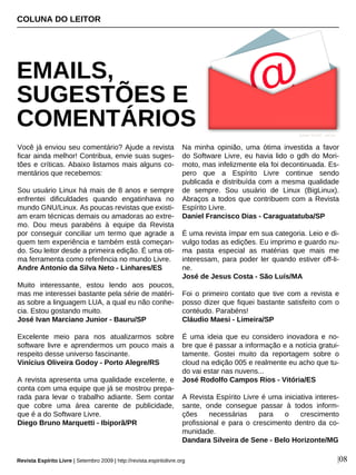 Você já enviou seu comentário? Ajude a revista
ficar ainda melhor! Contribua, envie suas suges-
tões e críticas. Abaixo listamos mais alguns co-
mentários que recebemos:
Sou usuário Linux há mais de 8 anos e sempre
enfrentei dificuldades quando engatinhava no
mundo GNU/Linux. As poucas revistas que existi-
am eram técnicas demais ou amadoras ao extre-
mo. Dou meus parabéns à equipe da Revista
por conseguir conciliar um termo que agrade a
quem tem experiência e também está começan-
do. Sou leitor desde a primeira edição. É uma oti-
ma ferramenta como referência no mundo Livre.
Andre Antonio da Silva Neto - Linhares/ES
Muito interessante, estou lendo aos poucos,
mas me interessei bastante pela série de matéri-
as sobre a linguagem LUA, a qual eu não conhe-
cia. Estou gostando muito.
José Ivan Marciano Junior - Bauru/SP
Excelente meio para nos atualizarmos sobre
software livre e aprendermos um pouco mais a
respeito desse universo fascinante.
Vinícius Oliveira Godoy - Porto Alegre/RS
A revista apresenta uma qualidade excelente, e
conta com uma equipe que já se mostrou prepa-
rada para levar o trabalho adiante. Sem contar
que cobre uma área carente de publicidade,
que é a do Software Livre.
Diego Bruno Marquetti - Ibiporã/PR
Na minha opinião, uma ótima investida a favor
do Software Livre, eu havia lido o gdh do Mori-
moto, mas infelizmente ela foi decontinuada. Es-
pero que a Espírito Livre continue sendo
publicada e distribuída com a mesma qualidade
de sempre. Sou usuário de Linux (BigLinux).
Abraços a todos que contribuem com a Revista
Espírito Livre.
Daniel Francisco Dias - Caraguatatuba/SP
É uma revista ímpar em sua categoria. Leio e di-
vulgo todas as edições. Eu imprimo e guardo nu-
ma pasta especial as matérias que mais me
interessam, para poder ler quando estiver off-li-
ne.
José de Jesus Costa - São Luís/MA
Foi o primeiro contato que tive com a revista e
posso dizer que fiquei bastante satisfeito com o
contéudo. Parabéns!
Cláudio Maesi - Limeira/SP
É uma ideia que eu considero inovadora e no-
bre que é passar a informação e a notícia gratui-
tamente. Gostei muito da reportagem sobre o
cloud na edição 005 e realmente eu acho que tu-
do vai estar nas nuvens...
José Rodolfo Campos Rios - Vitória/ES
A Revista Espírito Livre é uma iniciativa interes-
sante, onde consegue passar à todos inform-
ções necessárias para o crescimento
profissional e para o crescimento dentro da co-
munidade.
Dandara Silveira de Sene - Belo Horizonte/MG
COLUNA DO LEITOR
EMAILS,
SUGESTÕES E
COMENTÁRIOS
|08
Ayhan YILDIZ - sxc.hu
Revista Espírito Livre | Setembro 2009 | http://revista.espiritolivre.org
 