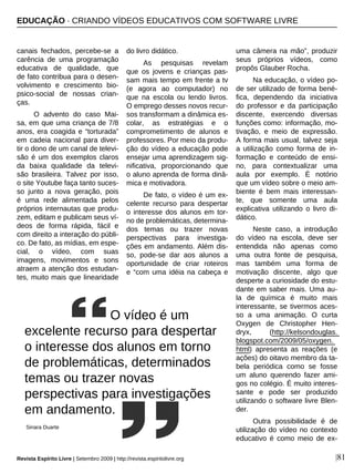 |81
canais fechados, percebe-se a
carência de uma programação
educativa de qualidade, que
de fato contribua para o desen-
volvimento e crescimento bio-
psico-social de nossas crian-
ças.
O advento do caso Mai-
sa, em que uma criança de 7/8
anos, era coagida e “torturada”
em cadeia nacional para diver-
tir o dono de um canal de televi-
são é um dos exemplos claros
da baixa qualidade da televi-
são brasileira. Talvez por isso,
o site Youtube faça tanto suces-
so junto a nova geração, pois
é uma rede alimentada pelos
próprios internautas que produ-
zem, editam e publicam seus ví-
deos de forma rápida, fácil e
com direito a interação do públi-
co. De fato, as mídias, em espe-
cial, o vídeo, com suas
imagens, movimentos e sons
atraem a atenção dos estudan-
tes, muito mais que linearidade
do livro didático.
As pesquisas revelam
que os jovens e crianças pas-
sam mais tempo em frente a tv
(e agora ao computador) no
que na escola ou lendo livros.
O emprego desses novos recur-
sos transformam a dinâmica es-
colar, as estratégias e o
comprometimento de alunos e
professores. Por meio da produ-
ção do vídeo a educação pode
ensejar uma aprendizagem sig-
nificativa, proporcionando que
o aluno aprenda de forma dinâ-
mica e motivadora.
De fato, o vídeo é um ex-
celente recurso para despertar
o interesse dos alunos em tor-
no de problemáticas, determina-
dos temas ou trazer novas
perspectivas para investiga-
ções em andamento. Além dis-
so, pode-se dar aos alunos a
oportunidade de criar roteiros
e “com uma idéia na cabeça e
uma câmera na mão”, produzir
seus próprios vídeos, como
propôs Glauber Rocha.
Na educação, o vídeo po-
de ser utilizado de forma bené-
fica, dependendo da iniciativa
do professor e da participação
discente, exercendo diversas
funções como: informação, mo-
tivação, e meio de expressão.
A forma mais usual, talvez seja
a utilização como forma de in-
formação e conteúdo de ensi-
no, para contextualizar uma
aula por exemplo. È notório
que um vídeo sobre o meio am-
biente é bem mais interessan-
te, que somente uma aula
explicativa utilizando o livro di-
dático.
Neste caso, a introdução
do vídeo na escola, deve ser
entendida não apenas como
uma outra fonte de pesquisa,
mas também uma forma de
motivação discente, algo que
desperte a curiosidade do estu-
dante em saber mais. Uma au-
la de química é muito mais
interessante, se tivermos aces-
so a uma animação. O curta
Oxygen de Christopher Hen-
dryx, (http://kelsondouglas.
blogspot.com/2009/05/oxygen.
html) apresenta as reações (e
ações) do oitavo membro da ta-
bela periódica como se fosse
um aluno querendo fazer ami-
gos no colégio. É muito interes-
sante e pode ser produzido
utilizando o software livre Blen-
der.
Outra possibilidade é de
utilização do vídeo no contexto
educativo é como meio de ex-
O vídeo é um
excelente recurso para despertar
o interesse dos alunos em torno
de problemáticas, determinados
temas ou trazer novas
perspectivas para investigações
em andamento.
Sinara Duarte
EDUCAÇÃO · CRIANDO VÍDEOS EDUCATIVOS COM SOFTWARE LIVRE
Revista Espírito Livre | Setembro 2009 | http://revista.espiritolivre.org
 