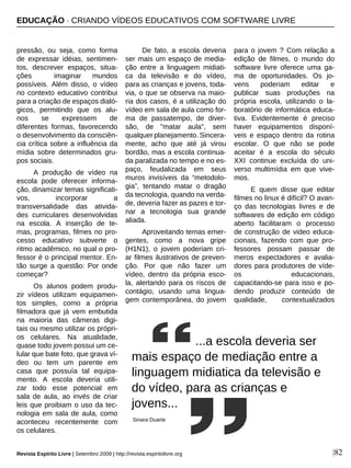 |82
pressão, ou seja, como forma
de expressar idéias, sentimen-
tos, descrever espaços, situa-
ções imaginar mundos
possíveis. Além disso, o vídeo
no contexto educativo contribui
para a criação de espaços dialó-
gicos, permitindo que os alu-
nos se expressem de
diferentes formas, favorecendo
o desenvolvimento da consciên-
cia crítica sobre a influência da
mídia sobre determinados gru-
pos sociais.
A produção de vídeo na
escola pode oferecer informa-
ção, dinamizar temas significati-
vos, incorporar a
transversalidade das ativida-
des curriculares desenvolvidas
na escola. A inserção de te-
mas, programas, filmes no pro-
cesso educativo subverte o
ritmo acadêmico, no qual o pro-
fessor é o principal mentor. En-
tão surge a questão: Por onde
começar?
Os alunos podem produ-
zir vídeos utilizam equipamen-
tos simples, como a própria
filmadora que já vem embutida
na maioria das câmeras digi-
tais ou mesmo utilizar os própri-
os celulares. Na atualidade,
quase todo jovem possui um ce-
lular que bate foto, que grava ví-
deo ou tem um parente em
casa que possuía tal equipa-
mento. A escola deveria utili-
zar todo esse potencial em
sala de aula, ao invés de criar
leis que proibiam o uso da tec-
nologia em sala de aula, como
aconteceu recentemente com
os celulares.
De fato, a escola deveria
ser mais um espaço de media-
ção entre a linguagem midiati-
ca da televisão e do vídeo,
para as crianças e jovens, toda-
via, o que se observa na maio-
ria dos casos, é a utilização do
vídeo em sala de aula como for-
ma de passatempo, de diver-
são, de "matar aula", sem
qualquer planejamento. Sincera-
mente, acho que até já virou
bordão, mas a escola continua-
da paralizada no tempo e no es-
paço, feudalizada em seus
muros invisíveis da “metodolo-
gia”, tentando matar o dragão
da tecnologia, quando na verda-
de, deveria fazer as pazes e tor-
nar a tecnologia sua grande
aliada.
Aproveitando temas emer-
gentes, como a nova gripe
(H1N1), o jovem poderiam cri-
ar filmes ilustrativos de preven-
ção. Por que não fazer um
vídeo, dentro da própria esco-
la, alertando para os riscos de
contágio, usando uma lingua-
gem contemporânea, do jovem
para o jovem ? Com relação a
edição de filmes, o mundo do
software livre oferece uma ga-
ma de oportunidades. Os jo-
vens poderiam editar e
publicar suas produções na
própria escola, utilizando o la-
boratório de informática educa-
tiva. Evidentemente é preciso
haver equipamentos disponí-
veis e espaço dentro da rotina
escolar. O que não se pode
aceitar é a escola do século
XXI continue excluída do uni-
verso multimídia em que vive-
mos.
E quem disse que editar
filmes no linux é difícil? O avan-
ço das tecnologias livres e de
softwares de edição em código
aberto facilitaram o processo
de construção de video educa-
cionais, fazendo com que pro-
fessores possam passar de
meros expectadores e avalia-
dores para produtores de víde-
os educacionais,
capacitando-se para isso e po-
dendo produzir conteúdo de
qualidade, contextualizados
...a escola deveria ser
mais espaço de mediação entre a
linguagem midiatica da televisão e
do vídeo, para as crianças e
jovens...
Sinara Duarte
EDUCAÇÃO · CRIANDO VÍDEOS EDUCATIVOS COM SOFTWARE LIVRE
Revista Espírito Livre | Setembro 2009 | http://revista.espiritolivre.org
 