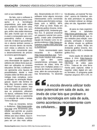 com a sua realidade.
De fato, com o software li-
vre o aluno não fica preso a má-
quina e a tecnologias
proprietárias, pois pode editar
seus próprios vídeos em casa,
na escola, na casa dos ami-
gos, enfim, eles estão interessa-
dos pelo mundo que os cerca
e usam o computador para com-
preendê-lo melhor e interagir
com ele. O ideal é que professo-
res e alunos tenham acesso a
esse recurso dentro da escola,
com vistas a utilizá-lo no mo-
mento mais conveniente para
o desenvolvimento do proces-
so ensino-aprendizagem.
Na atualidade, existe
uma diversidade de opções de
editores de vídeos livres que po-
dem ser utilizados no contexto
educativo. De fato, o software li-
vre apresenta uma riqueza de
possibilidades, desde o mais
simples editor de filme até a tec-
nologia mais complexa, como
a utilizada na animação Mada-
gascar. Quem não lembra do
leão Alex tentando voltar para
a África? Poucos sabem, mas
esta animação só possível por-
que os produtores utilizaram
na época, softwares livres que
contribuíram para a autonomia
e a redução de custo e tempo.
Time is Money!
Para os iniciantes, temos
o Avidemux, (http://www.avide-
mux.org) uma ferramenta para
edição que permite ao usuário
alterar, recodificar e adicionar
efeitos aos seus vídeos. Sua in-
terface bem intuitiva, contribui
para ser um dos mais utiliza-
dos. Desenvolvida em C/C++ o
software inclui alguns recursos
interessantes como conversão
de vídeos para formatos compa-
tíveis com o MPEG, MP4,
PSP, iPod ou DVD. Roda em
Ambiente gráfico Gnome, Ambi-
ente gráfico KDE, Ambiente grá-
fico X11. É possível encontrar
um pequeno tutorial (em portu-
guês), criado pela competente
equipe do Estudio Livre no se-
guinte endereço: (http://www.es-
tudiolivre.org/tiki-index.php?pag
e=AviDemux).
Outro recomendado para
iniciantes é Kdenlive
(http://www.kdenlive.org). Tam-
bém muito intuitivo este softwa-
re que têm como
características principais dois
monitores de vídeo, linha de
tempo com multiplas pistas e o
recurso de mover ou redimensi-
onar, além de comunicação ou-
tras ferramentas. To devendo
há décadas, um tutorial “for tea-
cher”, acerca do Kdenlive, ain-
da está prematuro na gaveta,
mas tentarei colocar as obriga-
ções em dia. Aguardem notíci-
as...
Já para os mais experien-
tes temos o Jahshaka
(http://www.jahshaka.org), uma
suite de pós-produção que in-
clui módulos para edição, com-
posição, animação e inserção
de efeitos visuais ou gráficos
em áudio e vídeo. Roda em
Ambiente gráfico Gnome, Am-
biente gráfico KDE e Ambiente
gráfico X11.
Outra opção de edição de
vídeos é Kino (http://www.ki-
nodv.org) é um software editor
não-linear de vídeo para
GTK+. Trata-se de uma ferra-
menta para capturar, editar e
exportar vídeo digital em vári-
os formatos. O programa pode
importar arquivos AVI e DV, in-
|83
A escola deveria utilizar todo
esse potencial em sala de aula, ao
invés de criar leis que proibam o
uso da tecnologia em sala de aula,
como aconteceu recentemente com
os celulares...
Sinara Duarte
EDUCAÇÃO · CRIANDO VÍDEOS EDUCATIVOS COM SOFTWARE LIVRE
Revista Espírito Livre | Setembro 2009 | http://revista.espiritolivre.org
 