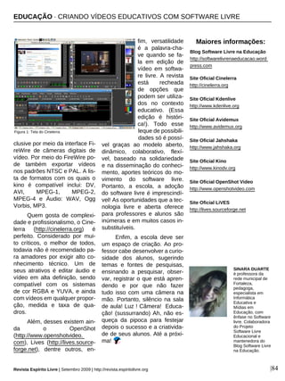 clusive por meio da interface Fi-
reWire de câmeras digitais de
vídeo. Por meio do FireWire po-
de também exportar vídeos
nos padrões NTSC e PAL. A lis-
ta de formatos com os quais o
kino é compatível inclui: DV,
AVI, MPEG-1, MPEG-2,
MPEG-4 e Áudio: WAV, Ogg
Vorbis, MP3.
Quem gosta de complexi-
dade e profissionalismo, o Cine-
lerra (http://cinelerra.org) é
perfeito. Considerado por mui-
to críticos, o melhor de todos,
todavia não é recomendado pa-
ra amadores por exigir alto co-
nhecimento técnico. Um de
seus atrativos é editar áudio e
vídeo em alta definição, sendo
compatível com os sistemas
de cor RGBA e YUVA, e ainda
com vídeos em qualquer propor-
ção, medida e taxa de qua-
dros.
Além, desses existem ain-
da o OpenShot
(http://www.openshotvideo.
com), Lives (http://lives.source-
forge.net), dentre outros, en-
fim, versatilidade
é a palavra-cha-
ve quando se fa-
la em edição de
vídeo em softwa-
re livre. A revista
está recheada
de opções que
podem ser utiliza-
dos no contexto
educativo. (Essa
edição é históri-
ca!). Todo esse
leque de possibili-
dades só é possí-
vel graças ao modelo aberto,
dinâmico, colaborativo, flexí-
vel, baseado na solidariedade
e na disseminação do conheci-
mento, aportes teóricos do mo-
vimento do software livre.
Portanto, a escola, a adoção
do software livre é imprescindí-
vel! As oportunidades que a tec-
nologia livre e aberta oferece
para professores e alunos são
inúmeras e em muitos casos in-
substituíveis.
Enfim, a escola deve ser
um espaço de criação. Ao pro-
fessor cabe desenvolver a curio-
sidade dos alunos, sugerindo
temas e fontes de pesquisas,
ensinando a pesquisar, obser-
var, registrar o que está apren-
dendo e por que não fazer
tudo isso com uma câmera na
mão. Portanto, silêncio na sala
de aula! Luz ! Câmera! Educa-
ção! (sussurrando) Ah, não es-
queça da pipoca para festejar
depois o sucesso e a criativida-
de de seus alunos. Até a próxi-
ma!
Revista Espírito Livre | Setembro 2009 | http://revista.espiritolivre.org |84
SINARA DUARTE
é professora da
rede municipal de
Fortaleza,
pedagoga,
especialista em
Informática
Educativa e
Mídias em
Educação, com
ênfase no Software
livre. Colaboradora
do Projeto
Software Livre
Educacional e
mantenedora do
Blog Software Livre
na Educação.
Site Oficial Cinelerra
http://cinelerra.org
Site Oficial Kdenlive
http://www.kdenlive.org
Site Oficial Avidemux
http://www.avidemux.org
Site Oficial Jahshaka
http://www.jahshaka.org
Site Oficial Kino
http://www.kinodv.org
Site Oficial OpenShot Video
http://www.openshotvideo.com
Site Oficial LiVES
http://lives.sourceforge.net
EDUCAÇÃO · CRIANDO VÍDEOS EDUCATIVOS COM SOFTWARE LIVRE
Maiores informações:
Blog Software Livre na Educação
http://softwarelivrenaeducacao.word
press.com
Figura 1: Tela do Cinelerra
 