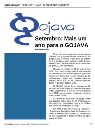 Neste mês comemoramos mais um ano do
GOJAVA, um grupo de usuários amantes da lin-
guagem Java, de Goiás. São 8 anos de existên-
cia e já contamos com mais de 1000 membros
na nossa lista, além de membros nas redes soci-
ais que GOJAVA é envolvido.
O grupo foi iniciado em 12 de setembro de
2001. Teve sua fundação com a realização de
um fórum de discussão entre pessoas que traba-
lhavam com Java numa mesma empresa de de-
senvolvimento. Após isto, recebeu diversos
adeptos, nascia aí o GO-JUG, liderado por Glei-
disdon F. Duarte e Tatiane Mota.
O GO-JUG deixou de ser apenas um fó-
rum para se tornar um grupo, com pessoas dedi-
cadas a impulsionar o Java no mercado goiano;
e em 2002, seus membros resolveram mudar o
nome para GOJAVA.
As primeiras atividades do grupo foram
uma palestra sobre J2EE [0] na 2ª Semana de
Informática da Universidade Federal de Goiás e
dois cursos de certificação SCJP [1].
Em 2003, o GOJAVA realizou o I JavaGyn -
I Encontro de Tecnologia Java de Goiânia- e re-
cebeu a presença do JavaMan [2], Bruno Sou-
za, que atualmente é diretor mundial de open
source da SUN.
COMUNIDADE · SETEMBRO: MAIS UM ANO PARA O GOJAVA
Setembro: Mais um
ano para o GOJAVAPor Flávia Suares
|85Revista Espírito Livre | Setembro 2009 | http://revista.espiritolivre.org
 