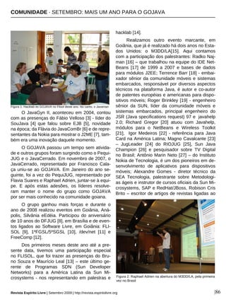 |86
O JavaGyn II, aconteceu em 2004, contou
com as presenças do Fábio Velloso [3] - líder do
SouJava [4] que falou sobre EJB [5], novidade
na época; da Flávia do JavaComBr [6] e de repre-
sentantes da Nokia para mostrar o J2ME [7], tam-
bém era uma inovação daquele momento.
O GOJAVA passou um tempo sem ativida-
de e outros grupos foram surgindo como o Pequi-
JUG e o JavaCerrado. Em novembro de 2007, o
JavaCerrado, representado por Francisco Cala-
ça uniu-se ao GOJAVA. Em Janeiro do ano se-
guinte, foi a vez do PequiJUG, representado por
Flavia Suares e Raphael Adrien, juntar-se à equi-
pe. E após estas adesões, os líderes resolve-
ram manter o nome do grupo como GOJAVA
por ser mais conhecido na comunidade goiana.
O grupo ganhou mais forças e durante o
ano de 2008 realizou eventos em Goiânia, Aná-
polis, Silvânia eEdéia. Participou do aniversário
de 10 anos do DFJUG [8], em Brasília e de even-
tos ligados ao Software Livre, em Goiânia: FLI-
SOL [9], 1ºFGSL/5ºSGSL [10], /dev/net [11] e
FreeComp [12].
Dos primeiros meses deste ano até a pre-
sente data, tivemos uma participação especial
no FLISOL, que foi trazer as presenças do Bru-
no Souza e Maurício Leal [13] – este último ge-
rente de Programas SDN (Sun Developer
Networks) para a América Latina da Sun Mi-
crosystems - nos representando em palestras e
hacklab [14].
Realizamos outro evento marcante, em
Goiânia, que já é realizado há dois anos no Esta-
dos Unidos: o M3DD/LA[15]. Aqui contamos
com a participação dos palestrantes: Radko Naj-
man [16] – que trabalhou na equipe do IDE Net-
Beans [17] de 1999 a 2007 e bases de dados
para módulos J2EE; Terrence Barr [18] - embai-
xador sênior da comunidade móveis e sistemas
embarcados, responsável por diversos aspectos
técnicos na plataforma Java, é autor e co-autor
de patentes européias e americanas para dispo-
sitivos móveis; Roger Brinkley [19] - engenheiro
sênior da SUN, líder da comunidade móveis e
sistemas embarcados, principal engenheiro do
JSR (Java specifications request) 97 e javahelp
2.0; Richard Gregor [20] atuou com Javahelp,
módulos para o NetBeans e Wireless Toolkit
[21], Igor Medeiros [22] - referência para Java
Card na América Latina; Magno Cavalcante [23]
– JugLeader [24] do RIOJUG [25], Sun Java
Champion [26] e pesquisador sobre TV Digital
no Brasil; Antônio Marin Neto [27] – do Instituto
Nokia de Tecnologia, é um dos pioneiros em de-
senvolvimento de aplicativos para dispositivos
móveis; Alexandre Gomes - diretor técnico da
SEA Tecnologia, palestrante sobre Metodologi-
as ágeis e instrutor de cursos oficiais da Sun Mi-
crosystems, SAP e RedHat/JBoss, Robison Cris
Brito – escritor de artigos de revistas ligadas ao
Revista Espírito Livre | Setembro 2009 | http://revista.espiritolivre.org
COMUNIDADE · SETEMBRO: MAIS UM ANO PARA O GOJAVA
Figura 1: Hacklab do GOJAVA no Flisol deste ano. No canto, o Javaman
Figura 2: Raphael Adrien na abertura do M3DD/LA, pela primeira
vez no Brasil
 