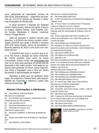 Java, palestrante de importantes eventos de
São Paulo; David Marques - engenheiro de siste-
mas do C.E.S.A.R (Centro de Estudos e Siste-
mas Avançados do Recife) [28].
O atual GOJAVA é liderado por Raphael
Adrien, Flavia Suares, Marcos Fernando, Francis-
co Calaça, Gilberto Santos, José Rodolfo, Cás-
sio Camilo, Gleidisdon F. Duarte, Lindiomar
Vieira e Thiago Ritcher.
Além de participar e realizar eventos aqui
descritos, o GOJAVA tem ainda o projeto Univer-
sidade GOJAVA que ajuda a difundir a iniciativa
JEDI [29]. Neste projeto, vamos às faculdades e
levamos palestra de JEDI e uma outra com con-
teúdo técnico.
O GOJAVA não seria o sucesso que é ho-
je se não fosse a atuação da nossa comunida-
de. Venha também fazer parte da nossa
comunidade, acesse nosso site www.gojava.org
nele há os links para participar da nossa lista de
discussão e das redes sociais. Você pode se ca-
dastrar para participar do fórum, trocar experiên-
cias sobre a linguagem Java e ficar por dentro
de eventos e oportunidades de trabalho.
Agradeço a todos que me ajudaram neste
artigo, em especial a Tatiane Mota, pela disponi-
bilidade em responder a sabatina e pelas suas
valiosas lembranças.
[0] Java Platform, Enterprise Edition:
http://java.sun.com/javaee/
[1] Sun Certified Java Programer. Programador JAVA
Certificado pela Sun Microsystems.
[2] www. javaman.com.br
[3] http://www.fabiovelloso.com.br/
[4] Sociedade de Usuários Java
(http://www.soujava.org.br)
[5] Enterprise JavaBeans: componente da plataforma
J2EE
[6] Antiga comunidade Java de Brasília em Taguatinga
(DF)
[7] Java Plataform, Micro Edition.
http://java.sun.com/javame/index.jsp
[8] http://www.dfjug.org/DFJUG/
[9] FLISOL (Festival Latino Americano de Instalação de
Software Livre)
[10] 1º Forum Goiano de Software livre /5º Simpósio
Goiano de Software Livre (em Goiânia)
[11] Evento técnico focado em desenvolvimento e redes
realizado pela ASL (Associação de Software Livre) em
Goiânia
[12] Evento organizado pelo Centro Acadêmico de
Ciência da Computação, com o apoio dos grupos de
usuários de Goiás.
[13] http://weblogs.java.net/blog/maltron/
[14] Hacklab é um stand nos eventos oferecido aos
grupos de usuários para tira-dúvidas e demonstrações de
uma determinada tecnologia.
[15] http://www.m3ddla.com.br
[16] http://blogs.sun.com/javamesdk/
[17] Segundo o site:
http://www.oficinadanet.com.br/artigo/1061/o_que_e_o_net
beans: é um ambiente de desenvolvimento integrado
gratuito e de código aberto para desenvolvedores de
software. Site oficial do
Netbeans:http://www.netbeans.org/
[18] http://weblogs.java.net/blog/terrencebarr/
[19] http://weblogs.java.net/blog/brinkley/
[20] http://weblogs.java.net/blog/richardgregor/
[21] http://blog.igormedeiros.com.br/
[22] É o mesmo que J2ME (Java 2 Micro Edition)
http://java.sun.com/products/sjwtoolkit/
[23] http://webtier.blogspot.com/
[24] JuGLeader: Java Users Groups Leader – Líder de
Grupo de Usuário Java
[25] http://www.riojug.org/blog/
[26] Programa da SUN para pessoas que se destacam
em um determinado projeto com a tecnologia Java.
[27] http://netomarin.blogspot.com/
[28] http://www.cesar.org.br/
[29] http://www.dfjug.org/DFJUG/jedi/index.jsp
Maiores informações e referências:
|87
FLÁVIA SUARES é JugLeader do GOJAVA
desde Janeiro de 2008.
Revista Espírito Livre | Setembro 2009 | http://revista.espiritolivre.org
COMUNIDADE · SETEMBRO: MAIS UM ANO PARA O GOJAVA
 