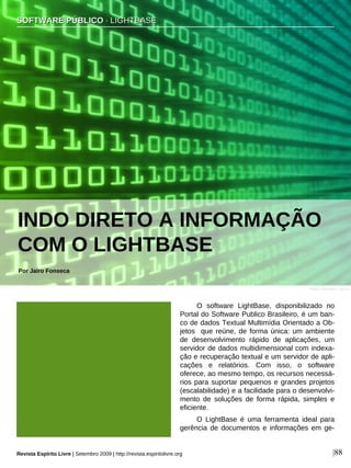 O software LightBase, disponibilizado no
Portal do Software Publico Brasileiro, é um ban-
co de dados Textual Multimídia Orientado a Ob-
jetos que reúne, de forma única: um ambiente
de desenvolvimento rápido de aplicações, um
servidor de dados multidimensional com indexa-
ção e recuperação textual e um servidor de apli-
cações e relatórios. Com isso, o software
oferece, ao mesmo tempo, os recursos necessá-
rios para suportar pequenos e grandes projetos
(escalabilidade) e a facilidade para o desenvolvi-
mento de soluções de forma rápida, simples e
eficiente.
O LightBase é uma ferramenta ideal para
gerência de documentos e informações em ge-
SSOOFFTTWWAARREE PPÚÚBBLLIICCOO ·· LLIIGGHHTTBBAASSEE
Por Jairo Fonseca
Revista Espírito Livre | Setembro 2009 | http://revista.espiritolivre.org |88
INDO DIRETO A INFORMAÇÃO
COM O LIGHTBASE
Flávio Takemoto - sxc.hu
 