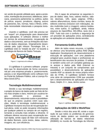 ral, sendo de grande utilidade para apoio a proto-
colos, tramitação de processos, bibliotecas, advo-
cacia, assessoria parlamentar ou política, ações
de polícia, arquivo, jornalismo, clipping, acervo
de pareceres, leis, normas, fotos e filmes, enfim,
toda necessidade relacionada a pesquisa textu-
al.
Usando o LightBase, você não precisa ser
um “expert” em programação para desenvolver
suas aplicações. O software oferece o melhor
em termos de armazenamento, recuperação de
dados e documentos, sem as limitações dos ban-
cos de dados relacionais. Originalmente desen-
volvido pela Light Infocon Tecnologia S/A, o
LightBase está no “estado da arte” no tocante a
tecnologia de Bancos de Dados Textuais.
O LightBase é o primeiro software proprie-
tário que foi desenvolvido de forma convencio-
nal por uma empresa privada e, posteriormente,
passou a ser disponibilizado como software livre
no Portal do Software Público, sob a Licença Pú-
blica Geral (GPL).
Tecnologia Multidimensional
Devido a sua tecnologia multidimensional,
o projeto do banco de dados pode ser feito de for-
ma mais simples e clara, mesmo por usuários lei-
gos, otimizando o processo de
desenvolvimento, reduzindo custos e possibilitan-
do que os próprios usuários criem suas solu-
ções. Aliado à tecnologia multidimensional, o
LightBase incorpora recursos de recuperação tex-
tual plena, onde se pode recuperar informações
por qualquer palavra ou campos de um registro,
tornando a consulta mais simples e eficiente. O
software oferece recursos para recuperação tex-
tual rápida, sendo capaz de lidar com estruturas
de dados flexíveis, como textos, datas, valores,
imagens, etc. com eficiência.
Ele é capaz de armazenar os seguintes ti-
pos de dados: data, hora, valores inteiros, valo-
res decimais, URL (para páginas HTML),
valores alfanuméricos, textos corridos, textos de
editores externos (inclusive com indexação), da-
dos multimídia (som e imagem), valores boolea-
nos, entre outros. O LightBase, ainda, indexa
arquivos do OpenOffice, MS-Office, texto (txt) e
PDF. Tudo isso com o conforto e segurança de
um provedor de aplicações único, centralizando
as aplicações em ambiente cliente-servidor.
Ferramenta Gráfica RAD
Além de todos esses recursos, o LightBa-
se oferece uma ferramenta gráfica RAD (Rapid
Application Development) de desenvolvimento e
execução de aplicações, com uma plataforma
amigável para usuários leigos e profissionais se
beneficiarem dos recursos do produto. O softwa-
re também conta com um completo gateway pa-
ra acesso a dados pela Web (Internet ou
Intranet) e um conjunto de componentes que
possibilitam o desenvolvimento de aplicações
usando ASP ou através de nossa própria exten-
são do HTML. O LightBase também fornece
uma série de componentes COM que possibili-
tam o desenvolvimento de aplicações em Visual
Basic, Delphi, C++, Java, dentre outras.
Aplicações de GED e WorkFlow
Desde o início dos anos 80, existe a supo-
sição de que todos os problemas de gerencia-
mento de dados podem ser resolvidos pela
utilização de bancos de dados relacionais
(RDBMS) no mundo da Tecnologia da Informa-
|89
Figura 1: Logomarca do software
SOFTWARE PÚBLICO · LIGHTBASE
Revista Espírito Livre | Setembro 2009 | http://revista.espiritolivre.org
Figura 2: LightBase, tecnologia brasileira
 