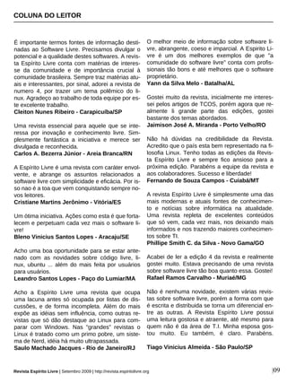 É importante termos fontes de informação desti-
nadas ao Software Livre. Precisamos divulgar o
potencial e a qualidade destes softwares. A revis-
ta Espírito Livre conta com matérias de interes-
se da comunidade e de importância crucial à
comunidade brasileira. Sempre traz matérias atu-
ais e interessantes, por sinal, adorei a revista de
numero 4, por trazer um tema polêmico do li-
nux. Agradeço ao trabalho de toda equipe por es-
te excelente trabalho.
Cleiton Nunes Ribeiro - Carapicuíba/SP
Uma revista essencial para aquele que se inte-
ressa por inovação e conhecimento livre. Sim-
plesmente fantástica a iniciativa e merece ser
divulgada e reconhecida.
Carlos A. Bezerra Júnior - Areia Branca/RN
A Espírito Livre é uma revista com caráter envol-
vente, e abrange os assuntos relacionados a
software livre com simplicidade e eficácia. Por is-
so nao é a toa que vem conquistando sempre no-
vos leitores.
Cristiane Martins Jerônimo - Vitória/ES
Um ótima iniciativa. Ações como esta é que forta-
lecem e perpetuam cada vez mais o software li-
vre!
Bleno Vinicius Santos Lopes - Aracaju/SE
Acho uma boa oportunidade para se estar ante-
nado com as novidades sobre código livre, li-
nux, ubuntu ... além do mais feita por usuários
para usuários.
Leandro Santos Lopes - Paço do Lumiar/MA
Acho a Espírito Livre uma revista que ocupa
uma lacuna antes só ocupada por listas de dis-
cussões, e de forma incompleta. Além do mais
expõe as idéias sem influência, como outras re-
vistas que só dão destaque ao Linux para com-
parar com Windows. Nas "grandes" revistas o
Linux é tratado como um primo pobre, um siste-
ma de Nerd, idéia há muito ultrapassada.
Saulo Machado Jacques - Rio de Janeiro/RJ
O melhor meio de informação sobre software li-
vre, abrangente, coeso e imparcial. A Espirito Li-
vre é um dos melhores exemplos de que "a
comunidade do software livre" conta com profis-
sionais tão bons e até melhores que o software
proprietário.
Yann da Silva Melo - Batalha/AL
Gostei muito da revista, inicialmente me interes-
sei pelos artigos de TCOS, porém agora que re-
almente li grande parte das edições, gostei
bastante dos temas abordados.
Jaimison José A. Miranda - Porto Velho/RO
Não há dúvidas na credibilidade da Revista.
Acredito que o país esta bem representado na fi-
losofia Linux. Tenho todas as edições da Revis-
ta Espírito Livre e sempre fico ansioso para a
próxima edição. Parabéns a equipe da revista e
aos colaboradores. Sucesso e liberdade!
Fernando de Souza Campos - Cuiabá/MT
A revista Espírito Livre é simplesmente uma das
mais modernas e atuais fontes de conhecimen-
to e notícias sobre informática na atualidade.
Uma revista repleta de excelentes conteúdos
que só vem, cada vez mais, nos deixando mais
informados e nos trazendo maiores conhecimen-
tos sobre TI.
Phillipe Smith C. da Silva - Novo Gama/GO
Acabei de ler a edição 4 da revista e realmente
gostei muito. Estava precisando de uma revista
sobre software livre tão boa quanto essa. Gostei!
Rafael Ramos Carvalho - Muriaé/MG
Não é nenhuma novidade, existem várias revis-
tas sobre software livre, porém a forma com que
é escrita e distribuida se torna um diferencial en-
tre as outras. A Revista Espírito Livre possui
uma leitura gostosa e atraente, até mesmo para
quem não é da área de T.I. Minha esposa gos-
tou muito. Eu também, é claro. Parabéns.
Tiago Vinicius Almeida - São Paulo/SP
COLUNA DO LEITOR
Revista Espírito Livre | Setembro 2009 | http://revista.espiritolivre.org |09
 