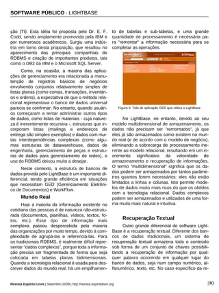 |90
ção (TI). Esta idéia foi proposta pelo Dr. E. F.
Codd, sendo amplamente promovida pela IBM e
por numerosos acadêmicos. Surgiu uma indús-
tria em torno desta proposição, que resultou no
aparecimento das principais companhias de
RDBMS e criação de importantes produtos, tais
como o DB2 da IBM e o Microsoft SQL Server.
Como, na ocasião, a maioria das aplica-
ções de gerenciamento era relacionada a manu-
tenção de registros básicos de negócios
envolvendo conjuntos relativamente simples de
listas planas (como contas, transações, inventári-
os e ordens), a expectativa de que o método rela-
cional representava o banco de dados universal
parecia se confirmar. No entanto, quando usuári-
os começaram a tentar administrar outros tipos
de dados, como listas de materiais - cuja nature-
za é inerentemente recursiva -, estruturas que in-
corporam listas (mailings e endereços de
entrega são simples exemplos) e dados com mui-
tas interdependências complexas (como algu-
mas estruturas de datawarehouse, dados de
engenharia, gerenciamento de peças e estrutu-
ras de dados para gerenciamento de redes), o
uso do RDBMS deixou muito a desejar.
Neste contexto, a estrutura de bancos de
dados provida pelo LightBase é um importante di-
ferencial, tendo grande eficiência em situações
que necessitam GED (Gerenciamento Eletrôni-
co de Documentos) e WorkFlow.
Mundo Real
Hoje a maioria da informação existente no
cotidiano das pessoas é de natureza não-estrutu-
rada (documentos, planilhas, vídeos, textos, fo-
tos, etc.). Esse tipo de informação mais
complexa passou despercebida pela maioria
das organizações por muito tempo, devido à com-
plexidade de agrupá-las e referenciá-las. Para
os tradicionais RDBMS, é realmente difícil repre-
sentar “dados complexos”, porque toda a informa-
ção precisa ser fragmentada de forma que seja
colocada em tabelas planas bidimensionais.
Quando a tecnologia relacional é usada para des-
crever dados do mundo real, há um empilhamen-
to de tabelas e sub-tabelas, e uma grande
quantidade de processamento é necessária pa-
ra "remontar" a informação necessária para se
completar as operações.
No LightBase, no entanto, devido ao seu
modelo multidimensional de armazenamento, os
dados não precisam ser "remontados", já que
eles já são armazenados como existem no mun-
do real (e de acordo com o modelo de negócio),
eliminando a sobrecarga de processamento ine-
rente ao modelo relacional, resultando em um in-
cremento significativo da velocidade de
armazenamento e recuperação de informações.
O termo "multidimensional" significa que os da-
dos podem ser armazenados por tantos parâme-
tros quantos forem necessários: eles não estão
limitados a linhas e colunas. Isto permite mode-
los de dados muito mais ricos do que os obtidos
com a tecnologia relacional. Dados complexos
podem ser armazenados e utilizados de uma for-
ma muito mais natural e intuitiva.
Recuperação Textual
Outro grande diferencial do software Light-
Base é a recuperação textual. Diferente dos ban-
cos de dados tradicionais, um sistema de
recuperação textual armazena todo o conteúdo
sob forma de um conjunto de chaves possibili-
tando a recuperação de informação por qual-
quer palavra ocorrendo em qualquer lugar do
banco de dados, seja num campo numérico, al-
fanumérico, texto, etc. No caso específico da re-
Revista Espírito Livre | Setembro 2009 | http://revista.espiritolivre.org
Figura 3: Tela de aplicação GED que utiliza o LightBase
SOFTWARE PÚBLICO · LIGHTBASE
 