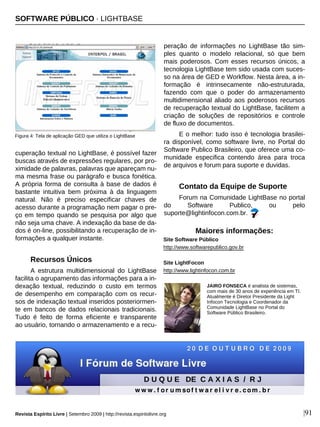 |91
cuperação textual no LightBase, é possível fazer
buscas através de expressões regulares, por pro-
ximidade de palavras, palavras que apareçam nu-
ma mesma frase ou parágrafo e busca fonética.
A própria forma de consulta à base de dados é
bastante intuitiva bem próxima à da linguagem
natural. Não é preciso especificar chaves de
acesso durante a programação nem pagar o pre-
ço em tempo quando se pesquisa por algo que
não seja uma chave. A indexação da base de da-
dos é on-line, possibilitando a recuperação de in-
formações a qualquer instante.
Recursos Únicos
A estrutura multidimensional do LightBase
facilita o agrupamento das informações para a in-
dexação textual, reduzindo o custo em termos
de desempenho em comparação com os recur-
sos de indexação textual inseridos posteriormen-
te em bancos de dados relacionais tradicionais.
Tudo é feito de forma eficiente e transparente
ao usuário, tornando o armazenamento e a recu-
peração de informações no LightBase tão sim-
ples quanto o modelo relacional, só que bem
mais poderosos. Com esses recursos únicos, a
tecnologia LightBase tem sido usada com suces-
so na área de GED e Workflow. Nesta área, a in-
formação é intrinsecamente não-estruturada,
fazendo com que o poder do armazenamento
multidimensional aliado aos poderosos recursos
de recuperação textual do LightBase, facilitem a
criação de soluções de repositórios e controle
de fluxo de documentos.
E o melhor: tudo isso é tecnologia brasilei-
ra disponível, como software livre, no Portal do
Software Publico Brasileiro, que oferece uma co-
munidade especifica contendo área para troca
de arquivos e forum para suporte e duvidas.
Contato da Equipe de Suporte
Forum na Comunidade LightBase no portal
do Software Publico, ou pelo
suporte@lightinfocon.com.br.
JAIRO FONSECA é analista de sistemas,
com mais de 30 anos de experiência em TI.
Atualmente é Diretor Presidente da Light
Infocon Tecnologia e Coordenador da
Comunidade LightBase no Portal do
Software Público Brasileiro.
Maiores informações:
Site Software Público
http://www.softwarepublico.gov.br
Site LightFocon
http://www.lightinfocon.com.br
Revista Espírito Livre | Setembro 2009 | http://revista.espiritolivre.org
Figura 4: Tela de aplicação GED que utiliza o LightBase
SOFTWARE PÚBLICO · LIGHTBASE
D U Q U E DE C A X I A S / R J
w w w . f or u m sof t w a r el i v r e. com . b r
2 0 D E O U T U B R O D E 2 0 0 9
 