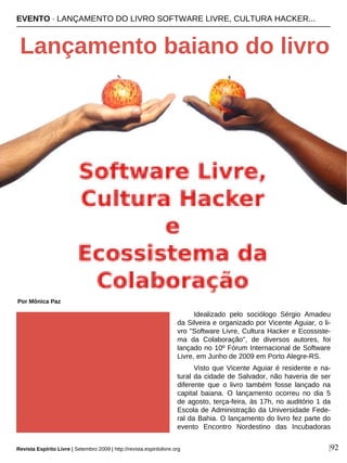 Idealizado pelo sociólogo Sérgio Amadeu
da Silveira e organizado por Vicente Aguiar, o li-
vro "Software Livre, Cultura Hacker e Ecossiste-
ma da Colaboração", de diversos autores, foi
lançado no 10º Fórum Internacional de Software
Livre, em Junho de 2009 em Porto Alegre-RS.
Visto que Vicente Aguiar é residente e na-
tural da cidade de Salvador, não haveria de ser
diferente que o livro também fosse lançado na
capital baiana. O lançamento ocorreu no dia 5
de agosto, terça-feira, às 17h, no auditório 1 da
Escola de Administração da Universidade Fede-
ral da Bahia. O lançamento do livro fez parte do
evento Encontro Nordestino das Incubadoras
EVENTO · LANÇAMENTO DO LIVRO SOFTWARE LIVRE, CULTURA HACKER...
Lançamento baiano do livro
Por Mônica Paz
Revista Espírito Livre | Setembro 2009 | http://revista.espiritolivre.org |92
 