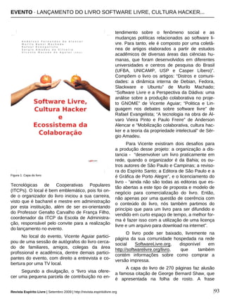 |93
Tecnológicas de Cooperativas Populares
(ITCPs). O local é bem emblemático, pois foi on-
de o organizador do livro iniciou a sua carreira,
visto que é bacharel e mestre em administração
por esta instituição, além de ser ex-orientando
do Professor Genalto Carvalho de França Filho,
coordenador da ITCP da Escola de Administra-
ção, responsável pelo convite para a realização
do lançamento no evento.
No local do evento, Vicente Aguiar partici-
pou de uma sessão de autógrafos do livro cerca-
do de familiares, amigos, colegas da área
profissional e acadêmica, dentre demais partici-
pantes do evento, com direito a entrevista e co-
bertura por uma TV local.
Segundo a divulgação, o “livro visa ofere-
cer uma pequena parcela de contribuição no en-
tendimento sobre o fenômeno social e as
mudanças políticas relacionados ao software li-
vre. Para tanto, ele é composto por uma coletâ-
nea de artigos elaborados a partir de estudos
acadêmicos de diversas áreas das ciências hu-
manas, que foram desenvolvidos em diferentes
universidades e centros de pesquisa do Brasil
(UFBA, UNICAMP, USP e Casper Líbero)”.
Compõem o livro os artigos: “Distros e comuni-
dades: a dinâmica interna de Debian, Fedora,
Slackware e Ubuntu” de Murilo Machado;
“Software Livre e a Perspectiva da Dádiva: uma
análise sobre a produção colaborativa no proje-
to GNOME” de Vicente Aguiar; “Politica e Lin-
guagem nos debates sobre software livre” de
Rafael Evangelista; “A tecnologia na obra de Ál-
varo Vieira Pinto e Paulo Freire” de Anderson
Alencar e “Mobilização colaborativa, cultura hac-
ker e a teoria da propriedade intelectual” de Sér-
gio Amadeu.
Para Vicente existiram dois desafios para
a produção desse projeto: a organização a dis-
tancia - “desenvolver um livro praticamente em
rede, quando o organizador é da Bahia; os ou-
tros autores de São Paulo e Campinas; a reviso-
ra do Espírito Santo; a Editora de São Paulo e a
é Gráfica de Porto Alegre”, e o licenciamento do
livro - “ainda não são todas as editoras que es-
tão abertas a este tipo de proposta e modelo de
negócio para comercialização do livro. Então,
não apenas por uma questão de coerência com
o conteúdo do livro, nós também partimos do
princípio que para um livro para ser difundido e
vendido em curto espaço de tempo, a melhor for-
ma é fazer isso com a utilização de uma licença
livre e um arquivo para download na internet”.
O livro pode ser baixado, livremente na
página da sua comunidade hospedada na rede
social SoftwareLivre.org, disponível em
http://softwarelivre.org/livro, que também
contém informações sobre como comprar a
versão impressa.
A capa do livro de 270 páginas faz alusão
a famosa citação de George Bernard Shaw, que
é apresentada na folha de rosto. A frase
Figura 1: Capa do livro
Revista Espírito Livre | Setembro 2009 | http://revista.espiritolivre.org
EVENTO · LANÇAMENTO DO LIVRO SOFTWARE LIVRE, CULTURA HACKER...
 