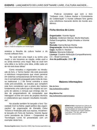 sintetiza a filosofia da cultura hacker e do
mundo software livre:
“Se você tem uma maçã e eu tenho uma
maçã, e nós trocamos as maçãs, então você e
eu ainda teremos uma maçã. Mas se você tem
uma idéia e eu tenho uma ideia, então cada um
de nós terá duas idéias”
Como ressaltou o organizador na introdu-
ção do livro, o “termo hacker não está associado
a indivíduos irresponsáveis que visam penetrar
em sistemas computacionais de forma ilícita – co-
mo é normalmente propagado pela mídia de mas-
sa tradicional. (...) De forma contrária a essa
visão pré-concebida, os estudos que compõem
este livro consideram que a práxis dos hackers
fundamenta uma cultura que diz respeito ao con-
junto de valores e crenças que emergiu das re-
des de programadores de computador que
interagiam on-line em torno de projetos técnicos
e colaborativos que visavam resultados inovado-
res”.
Na ocasião também foi lançado o livro “So-
ciedade Civil na Bahia: papel político das organi-
zações” de organização de Elenaldo Celso
Teixeira e finalizado pela sua esposa, inicialmen-
te lançado em Feira de Santana. Vicente Aguiar
como presidente da Colivre – Cooperativa de
Tecnologias Livres foi presenteado com um
exemplar deste livro.
Pode-se considerar que com o livro
"Software Livre, Cultura Hacker e Ecossistema
da Colaboração" o mundo software livre ganha
uma referência marcante dentro do mundo aca-
dêmico.
Ficha técnica do Livro:
Organizador: Vicente Aguiar
Autores: Anderson Alencar, Murilo Machado,
Rafael Evangelista, Sérgio Amadeu e Vicente
Aguiar
Revisão: Karina Bersan Rocha
Diagramação: Murilo Bansi Machado
Capa: Aurélio A. Heckert
Editora: Momento Editorial
Licença: Creative Atribuição-Compartilhamento
2.5 – Brasil Commons
Ano da publicação: 2009
Site do livro
http://softwarelivre.org/livro
Blog Mônica Paz
http://softwarelivre.org/monicapazz
|94
MÔNICA PAZ é bacharel em Ciência da
Computação, mestranda em Cibercultura
pela Faculdade de Comunicação da
UFBA e integrante do Projeto Software
Livre Bahia - PSL-BA, pelo qual já
organizou vários eventos.
Maiores informações:
Figura 2: Seção de autógrafos com Vicente Aguiar
Revista Espírito Livre | Setembro 2009 | http://revista.espiritolivre.org
EVENTO · LANÇAMENTO DO LIVRO SOFTWARE LIVRE, CULTURA HACKER...
 