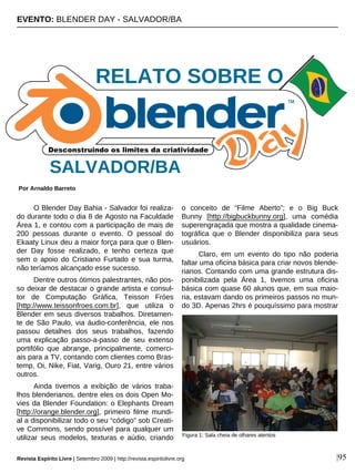 O Blender Day Bahia - Salvador foi realiza-
do durante todo o dia 8 de Agosto na Faculdade
Área 1, e contou com a participação de mais de
200 pessoas durante o evento. O pessoal do
Ekaaty Linux deu a maior força para que o Blen-
der Day fosse realizado, e tenho certeza que
sem o apoio do Cristiano Furtado e sua turma,
não teríamos alcançado esse sucesso.
Dentre outros ótimos palestrantes, não pos-
so deixar de destacar o grande artista e consul-
tor de Computação Gráfica, Teisson Fróes
[http://www.teissonfroes.com.br], que utiliza o
Blender em seus diversos trabalhos. Diretamen-
te de São Paulo, via áudio-conferência, ele nos
passou detalhes dos seus trabalhos, fazendo
uma explicação passo-a-passo de seu extenso
portifólio que abrange, principalmente, comerci-
ais para a TV, contando com clientes como Bras-
temp, Oi, Nike, Fiat, Varig, Ouro 21, entre vários
outros.
Ainda tivemos a exibição de vários traba-
lhos blenderianos, dentre eles os dois Open Mo-
vies da Blender Foundation: o Elephants Dream
[http://orange.blender.org], primeiro filme mundi-
al a disponibilizar todo o seu “código” sob Creati-
ve Commons, sendo possível para qualquer um
utilizar seus modelos, texturas e aúdio, criando
o conceito de “Filme Aberto”; e o Big Buck
Bunny [http://bigbuckbunny.org], uma comédia
superengraçada que mostra a qualidade cinema-
tográfica que o Blender disponibiliza para seus
usuários.
Claro, em um evento do tipo não poderia
faltar uma oficina básica para criar novos blende-
rianos. Contando com uma grande estrutura dis-
ponibilizada pela Área 1, tivemos uma oficina
básica com quase 60 alunos que, em sua maio-
ria, estavam dando os primeiros passos no mun-
do 3D. Apenas 2hrs é pouquíssimo para mostrar
EVENTO: BLENDER DAY - SALVADOR/BA
Por Arnaldo Barreto
Revista Espírito Livre | Setembro 2009 | http://revista.espiritolivre.org |95
SALVADOR/BA
Figura 1: Sala cheia de olhares atentos
RELATO SOBRE O
 