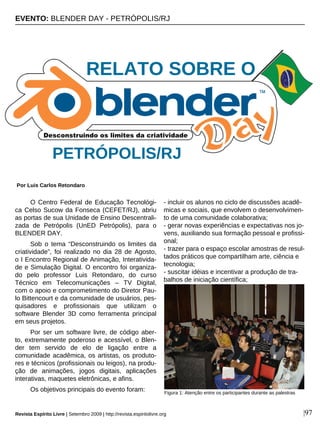 O Centro Federal de Educação Tecnológi-
ca Celso Sucow da Fonseca (CEFET/RJ), abriu
as portas de sua Unidade de Ensino Descentrali-
zada de Petrópolis (UnED Petrópolis), para o
BLENDER DAY.
Sob o tema “Desconstruindo os limites da
criatividade”, foi realizado no dia 28 de Agosto,
o I Encontro Regional de Animação, Interativida-
de e Simulação Digital. O encontro foi organiza-
do pelo professor Luis Retondaro, do curso
Técnico em Telecomunicações – TV Digital,
com o apoio e comprometimento do Diretor Pau-
lo Bittencourt e da comunidade de usuários, pes-
quisadores e profissionais que utilizam o
software Blender 3D como ferramenta principal
em seus projetos.
Por ser um software livre, de código aber-
to, extremamente poderoso e acessível, o Blen-
der tem servido de elo de ligação entre a
comunidade acadêmica, os artistas, os produto-
res e técnicos (profissionais ou leigos), na produ-
ção de animações, jogos digitais, aplicações
interativas, maquetes eletrônicas, e afins.
Os objetivos principais do evento foram:
- incluir os alunos no ciclo de discussões acadê-
micas e sociais, que envolvem o desenvolvimen-
to de uma comunidade colaborativa;
- gerar novas experiências e expectativas nos jo-
vens, auxiliando sua formação pessoal e profissi-
onal;
- trazer para o espaço escolar amostras de resul-
tados práticos que compartilham arte, ciência e
tecnologia;
- suscitar idéias e incentivar a produção de tra-
balhos de iniciação científica;
EVENTO: BLENDER DAY - PETRÓPOLIS/RJ
Por Luis Carlos Retondaro
Revista Espírito Livre | Setembro 2009 | http://revista.espiritolivre.org |97
PETRÓPOLIS/RJ
Figura 1: Atenção entre os participantes durante as palestras
RELATO SOBRE O
 