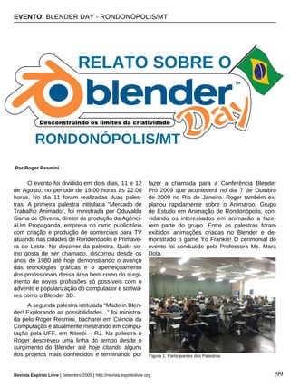 O evento foi dividido em dois dias, 11 e 12
de Agosto, no período de 19:00 horas às 22:00
horas. No dia 11 foram realizadas duas pales-
tras. A primeira palestra intitulada "Mercado de
Trabalho Animado”, foi ministrada por Oduvaldo
Gama de Oliveira, diretor de produção da Agênci-
aUm Propaganda, empresa no ramo publicitário
com criação e produção de comerciais para TV
atuando nas cidades de Rondonópolis e Primave-
ra do Leste. No decorrer da palestra, Dudu co-
mo gosta de ser chamado, discorreu desde os
anos de 1980 até hoje demonstrando o avanço
das tecnologias gráficas e o aperfeiçoamento
dos profissionais dessa área bem como do surgi-
mento de novas profissões só possíveis com o
advento e popularização do computador e softwa-
res como o Blender 3D.
A segunda palestra intitulada "Made in Blen-
der! Explorando as possibilidades..." foi ministra-
da pelo Roger Resmini, bacharel em Ciência da
Computação e atualmente mestrando em compu-
tação pela UFF, em Niterói – RJ. Na palestra o
Roger descreveu uma linha do tempo desde o
surgimento do Blender até hoje citando alguns
dos projetos mais conhecidos e terminando por
fazer a chamada para a Conferência Blender
Pró 2009 que acontecerá no dia 7 de Outubro
de 2009 no Rio de Janeiro. Roger também ex-
planou rapidamente sobre o Animaroo, Grupo
de Estudo em Animação de Rondonópolis, con-
vidando os interessados em animação a faze-
rem parte do grupo. Entre as palestras foram
exibidos animações criadas no Blender e de-
monstrado o game Yo Frankie! O cerimonial do
evento foi conduzido pela Professora Ms. Mara
Dota.
EVENTO: BLENDER DAY - RONDONÓPOLIS/MT
Por Roger Resmini
Revista Espírito Livre | Setembro 2009 | http://revista.espiritolivre.org |99
RONDONÓPOLIS/MT
Figura 1: Participantes das Palestras
RELATO SOBRE O
 