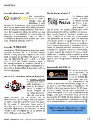 Revista Espírito Livre | Janeiro 2009 | http://revista.espiritolivre.org
Lançado o Launchpad 10.01
Foi disponibiliza-
do no dia 27/01, a
versão 10.01 do
Lauchpad, a suite
gratuita de ferramentas para desenvolvimento
de software. Foram realizadas alterações no sis-
tema de triagem de bugs, melhorias nas notifica-
ções de bug patches, adição de ícones para bug
patches e a possibilidade de realizar acessos
anônimos, somente-leitura, usando a API. O
Launchpad é desenvolvido e mantido pela Cano-
nical e está sob a licença AGPLv3.
Lançado PC-BSD 8.0-RC
A equipe do PC-BSD acaba de anunciar o lança-
mento da versão 8.0-RC do PC-BSD (codinome
Hubble Edition) que já está disponível para down-
load. O release em questão está rodando a ver-
são 8.0-RELEASE-P2 do FreeBSD e o KDE
4.3.4. O PC-BSD 8.0 contém um número grande
de aperfeiçoamentos e melhorias desde a fa-
mília 7.x. Veja o changelog (em inglês) com a lis-
ta completa de alterações. O download pode ser
feito no site oficial.
Bacula 5.0.0 supera um milhão de downloads
A Bacula Systems
anunciou que sua so-
lução de backup e res-
tauração de dados, o
Bacula, já superou a
marca invejável de
um milhão de downlo-
ads. Os desenvolve-
dores destacam que, de acordo com as
estatísticas do SourceForge, o Bacula é o softwa-
re open source de nível empresarial mais popu-
lar do portal. A superação desse marco é
atribuída ao contínuo aumento da adoção de
softwares open source por empresas. A última
versão, 5.0.0, foi lançado dia 25 de Janeiro de
2010. O Bacula está sob a GPLv2.
Mozilla libera o Weave 1.0
Foi liberada pela
Mozilla a primei-
ra versão estável
do Weave, a ex-
tensão do Firefox
que mantém to-
dos os dados do usuário sincronizados entre
computadores diferentes e também, em disposi-
tivos móveis. Todos os favoritos, histórico, se-
nhas, preferências e abas são armazenados
nos servidores da Mozilla, após ser realizado
um cadastro simples e rápido. O recurso de sin-
cronização não precisa ser feito de forma global,
pois o sistema permite que o usuário escolha so-
mente os ítens que ele quer sincronizar. Há um
indicador que aparece na barra de informações,
na parte inferior da janela do Firefox, possibili-
tando que o usuário visualize quando a última
sincronização foi feita. O Weave é suportado
apenas pelos navegadores da Mozilla (Firefox e
Fennec).
Lançamento do PC/OS 10
Na última terça-feira,
dia 26 de janeiro, foi
anunciada o lança-
mento do PC/OS 10,
distribuição que pos-
sui fundamentos no
Ubuntu e que nesta nova versão, surge em du-
as edições: OpenWorkstation e WebStation. O
PC/OS 10 tem sua base no kernel 2.6.28. Apre-
senta o Google Chrome como navegador pa-
drão e ainda pode contar com a versatilidade do
Skype, como parte integrante desta versão de
lançamento. O PC/OS 10 traz também kits de
expansão, permitindo que o usuário possa ampli-
ar as funcionalidades do sistema operacional.
Quer contribuir? Então entre em contato
pelo email revista@espiritolivre.org
NOTÍCIAS
|10
 